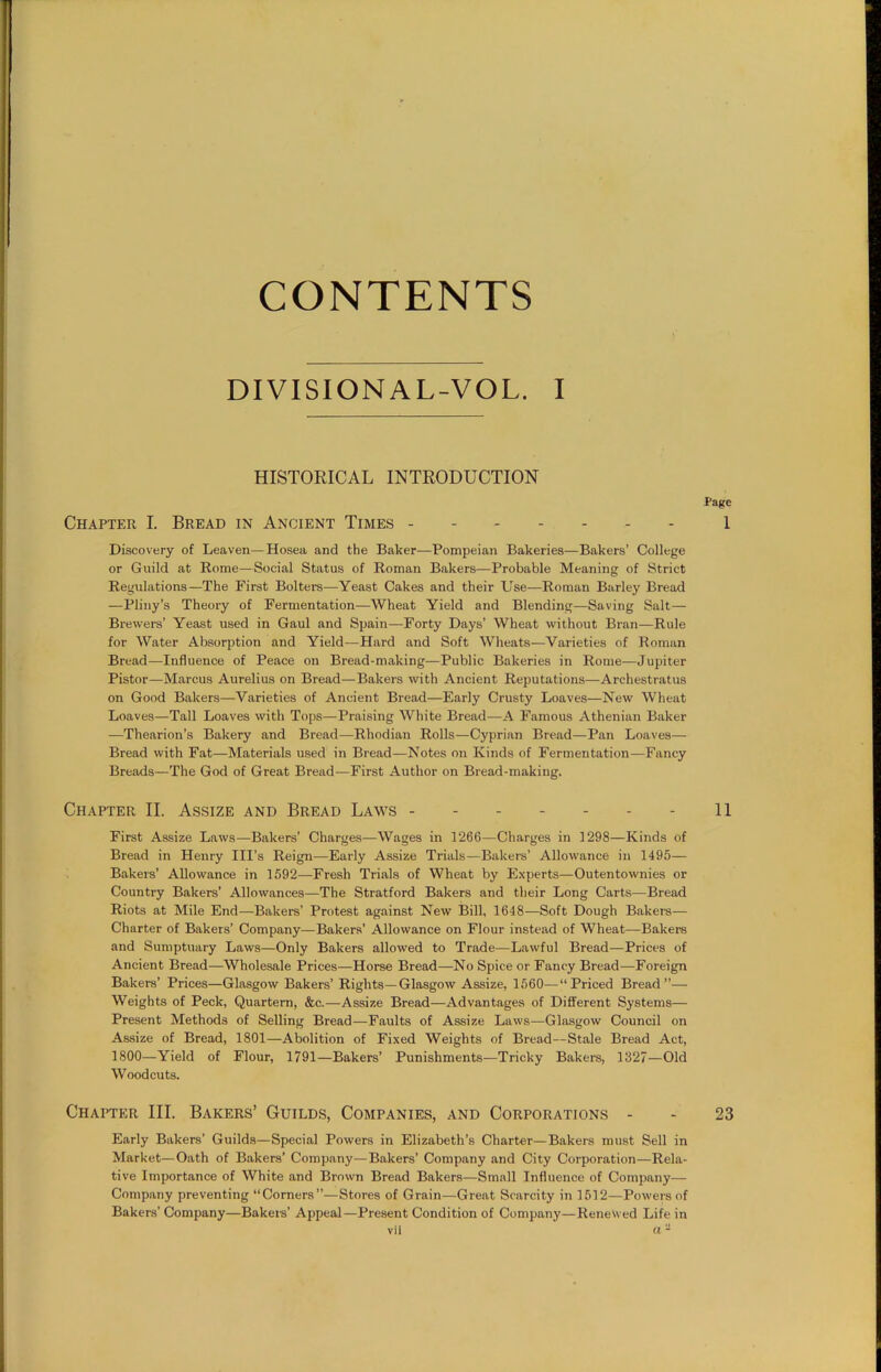 CONTENTS DIVISIONAL-VOL. I HISTORICAL INTRODUCTION Page Chapter I. Bread in Ancient Times 1 Discovery of Leaven—Hosea and the Baker—Pompeian Bakeries—Bakers’ College or Guild at Rome—Social Status of Roman Bakers—Probable Meaning of Strict Regulations—The First Bolters—Yeast Cakes and their Use—Roman Barley Bread —Pliny’s Theory of Fermentation—Wheat Yield and Blending—Saving Salt— Brewers’ Yeast used in Gaul and Spain—Forty Days’ Wheat without Bran—Rule for Water Absorption and Yield—Hard and Soft Wheats—Varieties of Roman Bread—Influence of Peace on Bread-making—Public Bakeries in Rome'—Jupiter Pistor—Marcus Aurelius on Bread—Bakers with Ancient Reputations—Archestratus on Good Bakers—Varieties of Ancient Bread—Early Crusty Loaves—New Wheat Loaves—Tall Loaves with Tops—Praising White Bread—A Famous Athenian Baker —Thearion’s Bakery and Bread—Rhodian Rolls—Cyprian Bread—Pan Loaves— Bread with Fat—Materials used in Bread—Notes on Kinds of Fermentation—Fancy Breads—The God of Great Bread—First Author on Bread-making. Chapter II. Assize and Bread Laws 11 First Assize Laws—Bakers’ Charges—Wages in 1266—Charges in 1298—Kinds of Bread in Henry Ill’s Reign—Early Assize Trials—Bakers’ Allowance in 1495— Bakers’ Allowance in 1592—Fresh Trials of Wheat by Experts—Outentownies or Country Bakers’ Allowances—The Stratford Bakers and their Long Carts—Bread Riots at Mile End—Bakers’ Protest against New Bill, 1648—Soft Dough Bakers— Charter of Bakers’ Company—Bakers’ Allowance on Flour instead of Wheat—Bakers and Sumptuary Laws—Only Bakers allowed to Trade—Lawful Bread—Prices of Ancient Bread—Wholesale Prices—Horse Bread—No Spice or Fancy Bread—Foreign Bakers’ Prices—Glasgow Bakers’ Rights—Glasgow Assize, 1560—“Priced Bread”— Weights of Peck, Quartern, &c.—Assize Bread—Advantages of Different Systems— Present Methods of Selling Bread-—Faults of Assize Laws—Glasgow Council on Assize of Bread, 1801—Abolition of Fixed Weights of Bread—Stale Bread Act, 1800—Yield of Flour, 1791—Bakers’ Punishments—Tricky Bakers, 1327—Old Woodcuts. Chapter III. Bakers’ Guilds, Companies, and Corporations - - 23 Early Bakers’ Guilds—Special Powers in Elizabeth’s Charter—Bakers must Sell in Market—Oath of Bakers’ Company—Bakers’ Company and City Corporation—Rela- tive Importance of White and Brown Bread Bakers—Small Influence of Company— Company preventing “Corners”—Stores of Grain—Great Scarcity in 1512—Powers of Bakers’ Company—Bakers’ Appeal—Present Condition of Company—Renewed Life in