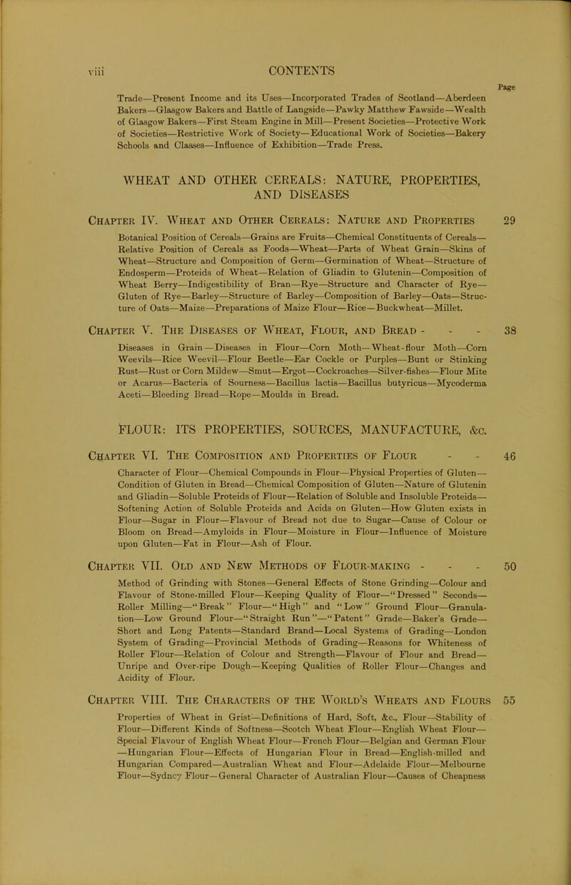 Page Trade—Present Income and its Uses—Incorporated Trades of Scotland—Aberdeen Bakers—Glasgow Bakers and Battle of Langside—Pawky Matthew Fawside—Wealth of Glasgow Bakers—First Steam Engine in Mill—Present Societies—Protective Work of Societies—Restrictive Work of Society—Educational Work of Societies—Bakery Schools and Classes—Influence of Exhibition—Trade Press. WHEAT AND OTHER CEREALS: NATURE, PROPERTIES, AND DISEASES Chapter IV. Wheat and Other Cereals: Nature and Properties 29 Botanical Position of Cereals—Grains are Fruits—Chemical Constituents of Cereals— Relative Position of Cereals as Foods—Wheat—Parts of Wheat Grain—Skins of Wheat—Structure and Composition of Germ—Germination of Wheat—Structure of Endosperm—Proteids of Wheat—Relation of Gliadin to Glutenin—Composition of Wheat Berry—Indigestibility of Bran—Rye—Structure and Character of Rye— Gluten of Rye—Barley—Structure of Barley—Composition of Barley—Oats—Struc- ture of Oats—Maize—Preparations of Maize Flour—Rice—Buckwheat—Millet. Chapter V. The Diseases of Wheat, Flour, and Bread 38 Diseases in Grain—Diseases in Flour—Corn Moth—Wheat-flour Moth—Corn Weevils—Rice Weevil—Flour Beetle—Ear Cockle or Purples—Bunt or Stinking Rust—Rust or Corn Mildew—Smut—Ergot—Cockroaches—Silver-fishes—Flour Mite or Acarus—Bacteria of Sourness—Bacillus lactis—Bacillus butyricus—Mycoderma Aceti—Bleeding Bread—Rope—Moulds in Bread. FLOUR: ITS PROPERTIES, SOURCES, MANUFACTURE, &c. Chapter VI. The Composition and Properties of Flour - - 46 Character of Flour—Chemical Compounds in Flour—Physical Properties of Gluten— Condition of Gluten in Bread—Chemical Composition of Gluten—Nature of Glutenin and Gliadin—Soluble Proteids of Flour—Relation of Soluble and Insoluble Proteids— Softening Action of Soluble Proteids and Acids on Gluten-—How Gluten exists in Flour—Sugar in Flour—Flavour of Bread not due to Sugar—Cause of Colour or Bloom on Bread—Amyloids in Flour—Moisture in Flour—Influence of Moisture upon Gluten—Fat in Flour—Ash of Flour. Chapter VII. Old and New Methods of Flour-making - - - 50 Method of Grinding with Stones—General Effects of Stone Grinding—Colour and Flavour of Stone-milled Flour—Keeping Quality of Flour—“ Dressed ” Seconds— Roller Milling—“Break” Flour—“High” and “Low” Ground Flour—Granula- tion—Low Ground Flour—“ Straight Run ”—“ Patent ” Grade—Baker’s Grade— Short and Long Patents—Standard Brand—Local Systems of Grading—London System of Grading—Provincial Methods of Grading—Reasons for Whiteness of Roller Flour—Relation of Colour and Strength—Flavour of Flour and Bread— Unripe and Over-ripe Dough—Keeping Qualities of Roller Flour—Changes and Acidity of Flour. Chapter VIII. The Characters of the World’s Wheats and Flours 55 Properties of Wheat in Grist—Definitions of Hard, Soft, &c., Flour—Stability of Flour—Different Kinds of Softness—Scotch Wheat Flour—English Wheat Flour— Special Flavour of English Wheat Flour—French Flour—Belgian and German Flour —Hungarian Flour—Effects of Hungarian Flour in Bread—English-milled and Hungarian Compared—Australian Wheat and Flour—Adelaide Flour—Melbourne Flour—Sydney Flour—General Character of Australian Flour—Causes of Cheapness