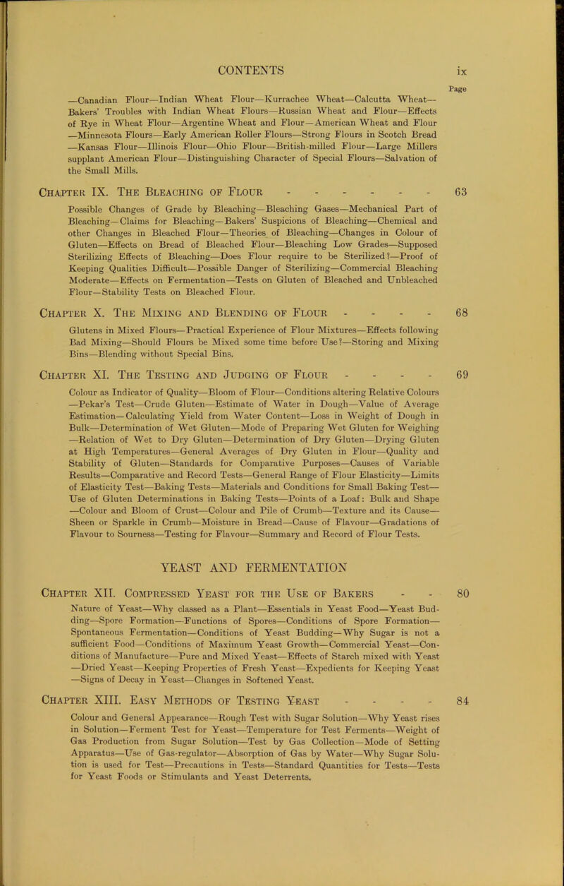 Page Canadian Flour.—Indian Wheat Flour—Kurrachee Wheat—Calcutta Wheat— Bakers’ Troubles with Indian Wheat Flours—Russian Wheat and Flour—Effects of Rye in Wheat Flour—Argentine Wheat and Flour—American Wheat and Flour —Minnesota Flours—Early American Roller Flours—Strong Flours in Scotch Bread —Kansas Flour—Illinois Flour—Ohio Flour—British-milled Flour—Large Millers supplant American Flour—Distinguishing Character of Special Flours—Salvation of the Small Mills. Chapter IX. The Bleaching of Flour 63 Possible Changes of Grade by Bleaching—Bleaching Gases—Mechanical Part of Bleaching—Claims for Bleaching—Bakers’ Suspicions of Bleaching—Chemical and other Changes in Bleached Flour—Theories of Bleaching—Changes in Colour of Gluten—Effects on Bread of Bleached Flour—Bleaching Low Grades—Supposed Sterilizing Effects of Bleaching—Does Flour require to be Sterilized ?—Proof of Keeping Qualities Difficult—Possible Danger of Sterilizing—Commercial Bleaching Moderate—Effects on Fermentation—Tests on Gluten of Bleached and Unbleached Flour—Stability Tests on Bleached Flour. Chapter X. The Mixing and Blending of Flour - - - 68 Glutens in Mixed Flours—Practical Experience of Flour Mixtures—Effects following Bad Mixing—Should Flours be Mixed some time before Use?—Storing and Mixing Bins—Blending without Special Bins. Chapter XI. The Testing and Judging of Flour - - - - 69 Colour as Indicator of Quality—Bloom of Flour—Conditions altering Relative Colours —Pekar’s Test—Crude Gluten—Estimate of Water in Dough—Value of Average Estimation—Calculating Yield from Water Content—Loss in Weight of Dough in Bulk—Determination of Wet Gluten—Mode of Preparing Wet Gluten for Weighing —Relation of Wet to Dry Gluten—Determination of Dry Gluten—Drying Gluten at High Temperatures—General Averages of Dry Gluten in Flour—Quality and Stability of Gluten—Standards for Comparative Purposes—Causes of Variable Results—Comparative and Record Tests—General Range of Flour Elasticity—Limits of Elasticity Test—Baking Tests—Materials and Conditions for Small Baking Test— Use of Gluten Determinations in Baking Tests—Points of a Loaf: Bulk and Shape —Colour and Bloom of Crust—Colour and Pile of Crumb—Texture and its Cause— Sheen or Sparkle in Crumb—Moisture in Bread—Cause of Flavour—Gradations of Flavour to Sourness—Testing for Flavour—Summary and Record of Flour Tests. YEAST AND FERMENTATION Chapter XII. Compressed Yeast for the Use of Bakers - - 80 Nature of Yeast—Why classed as a Plant—Essentials in Yeast Food—Yeast Bud- ding—Spore Formation—Functions of Spores—Conditions of Spore Formation— Spontaneous Fermentation—Conditions of Yeast Budding—Why Sugar is not a sufficient Food—Conditions of Maximum Yeast Growth—Commercial Yeast—Con- ditions of Manufacture—Pure and Mixed Yeast—Effects of Starch mixed with Yeast —Dried Yeast—Keeping Properties of Fresh Yeast—Expedients for Keeping Yeast —Signs of Decay in Yeast—Changes in Softened Yeast. Chapter XIII. Easy Methods of Testing Yeast 84 Colour and General Appearance—Rough Test with Sugar Solution—Why Yeast rises in Solution—Ferment Test for Yeast—Temperature for Test Ferments—Weight of Gas Production from Sugar Solution—Test by Gas Collection—Mode of Setting Apparatus—Use of Gas-regulator—Absorption of Gas by Water—-Why Sugar Solu- tion is used for Test—Precautions in Tests—Standard Quantities for Tests—Tests for Yeast Foods or Stimulants and Yeast Deterrents.