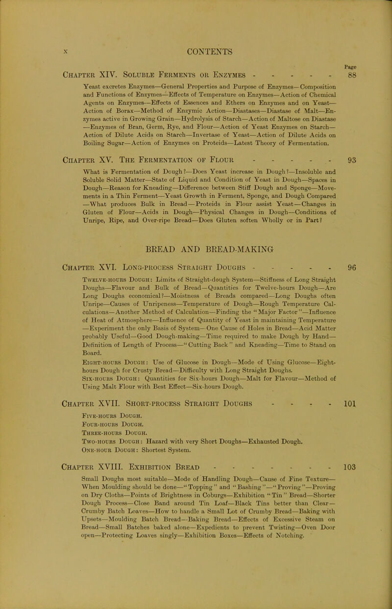 Page Chapter XIV. Soluble Ferments or Enzymes 88 Yeast excretes Enzymes—General Properties and Purpose of Enzymes—Composition and Functions of Enzymes—Effects of Temperature on Enzymes—Action of Chemical Agents on Enzymes—Effects of Essences and Ethers on Enzymes and on Yeast— Action of Borax—Method of Enzymic Action—Diastases—Diastase of Malt—En- zymes active in Growing Grain—Hydrolysis of Starch—Action of Maltose on Diastase —Enzymes of Bran, Germ, Rye, and Flour—Action of Yeast Enzymes on Starch— Action of Dilute Acids on Starch—Invertase of Yeast—Action of Dilute Acids on Boiling Sugar—Action of Enzymes on Proteids—Latest Theory of Fermentation. Chapter XV. The Fermentation of Flour 93 What is Fermentation of Dough?—Does Yeast increase in Dough?—Insoluble and Soluble Solid Matter—State of Liquid and Condition of Yeast in Dough—Spaces in Dough—Reason for Kneading—Difference between Stiff Dough and Sponge—Move- ments in a Thin Ferment—Yeast Growth in Ferment, Sponge, and Dough Compared —What produces Bulk in Bread—Proteids in Flour assist Yeast — Changes in Gluten of Flour—Acids in Dough—Physical Changes in Dough—Conditions of Unripe, Ripe, and Over-ripe Bread—Does Gluten soften Wholly or in Part? BREAD AND BREAD-MAKING Chapter XVI. Long-process Straight Doughs 96 Twelve-hours Dough: Limits of Straight-dough System—Stiffness of Long Straight Doughs—Flavour and Bulk of Bread—Quantities for Twelve-hours Dough—Are Long Doughs economical ?—Moistness of Breads compared—Long Doughs often Unripe—Causes of Unripeness—Temperature of Dough—Rough Temperature Cal- culations—Another Method of Calculation—Finding the “Major Factor”—Influence of Heat of Atmosphere—Influence of Quantity of Yeast in maintaining Temperature —Experiment the only Basis of System— One Cause of Holes in Bread—Acid Matter probably Useful—Good Dough-making—Time required to make Dough by Hand— Definition of Length of Process—“ Cutting Back ” and Kneading—Time to Stand on Board. Eight-hours Dough: Use of Glucose in Dough—Mode of Using Glucose—Eight- hours Dough for Crusty Bread—Difficulty with Long Straight Doughs. Six-hours Dough: Quantities for Six-hours Dough—Malt for Flavour—Method of Using Malt Flour with Best Effect—Six-hours Dough. Chapter XVII. Short-process Straight Doughs 101 Five-hours Dough. Four-hours Dough. Three-hours Dough. Two-hours Dough : Hazard with very Short Doughs—Exhausted Dough. One-hour Dough : Shortest System. Chapter XVIII. Exhibition Bread 103 Small Doughs most suitable—Mode of Handling Dough—Cause of Fine Texture— When Moulding should be done—“ Topping ” and “ Bashing ”—“ Proving ”—Proving on Dry Cloths—Points of Brightness in Coburgs—Exhibition “ Tin ” Bread—Shorter Dough Process—Close Band around Tin Loaf—Black Tins better than Clear— Crumby Batch Loaves—How to handle a Small Lot of Crumby Bread—Baking with Upsets—Moulding Batch Bread—Baking Bread—Effects of Excessive Steam on Bread—Small Batches baked alone—Expedients to prevent Twisting—Oven Door open—Protecting Loaves singly—Exhibition Boxes—Effects of Notching.