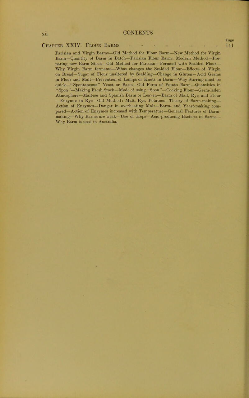 Page Chapter XXIV. Flour Barms 141 Parisian and Virgin Barms—Old Method for Flour Barm—New Method for Virgin Barm—Quantity of Barm in Batch—Parisian Flour Barm: Modem Method—Pre- paring new Barm Stock—Old Method for Parisian—Ferment with Scalded Flour— Why Virgin Barm ferments—What changes the Scalded Flour—Effects of Virgin on Bread—Sugar of Flour unaltered by Scalding—Change in Gluten—Acid Germs in Flour and Malt—Prevention of Lumps or Knots in Barm—Why Stirring must be quick—“Spontaneous” Yeast or Barm—Old Form of Potato Barm—Quantities in “Spon”—Making Fresh Stock—-Mode of using “Spon”—Cooking Flour—Germ-laden Atmosphere—Maltese and Spanish Barm or Leaven—Barm of Malt, Rye, and Flour —Enzymes in Rye—Old Method: Malt, Rye, Potatoes—Theory of Barm-making— Action of Enzymes—Danger in overheating Malt—Barm- and Yeast-making com- pared—Action of Enzymes increased with Temperature—General Features of Barm- making—Why Barms are weak—Use of Hops—Acid-producing Bacteria in Barms— Why Barm is used in Australia.