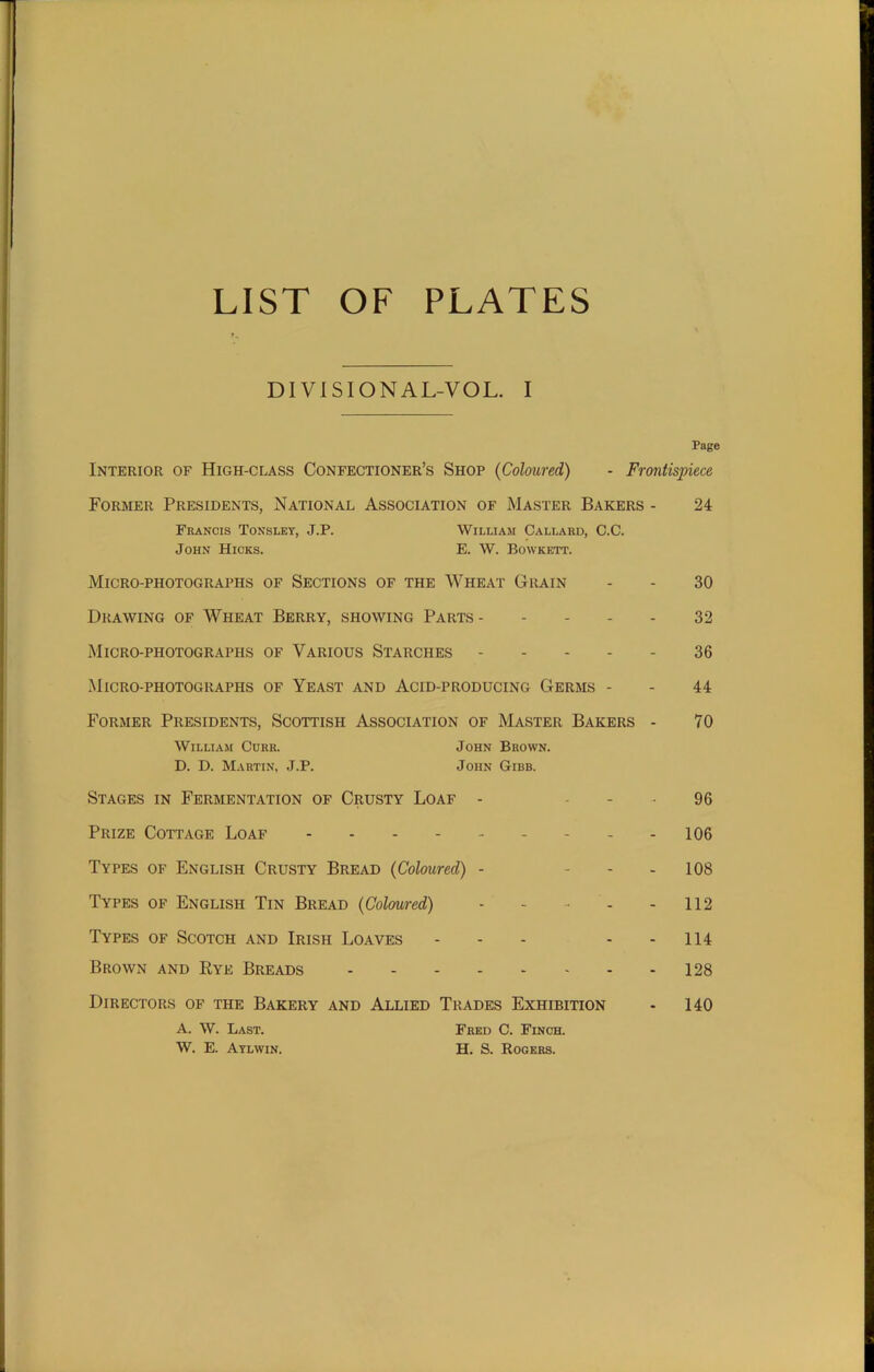 LIST OF PLATES DIVISIONA L-V O L. I Page Interior of High-class Confectioner’s Shop (Coloured) - Frontispiece Former Presidents, National Association of Master Bakers - 24 Francis Tonsley, J.P. William Callard, C.C. John Hicks. E. W. Bowkett. Micro-photographs of Sections of the Wheat Grain - - 30 Drawing of Wheat Berry, showing Parts 32 Micro-photographs of Various Starches 36 Micro-photographs of Yeast and Acid-producing Germs - - 44 Former Presidents, Scottish Association of Master Bakers - 70 William Curr. John Brown. D. D. Martin, J.P. John Gibb. Stages in Fermentation of Crusty Loaf - 96 Prize Cottage Loaf - - - 106 Types of English Crusty Bread (Coloured) - 108 Types of English Tin Bread (Coloured) - - •• - - 112 Types of Scotch and Irish Loaves - - - - 114 Brown and Rye Breads 128 Directors of the Bakery and Allied Trades Exhibition - 140 A. W. Last. W. E. Aylwin. Fred C. Finch. H. S. Rogers.