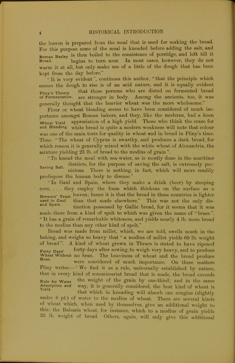 Saving Salt. the leaven is prepared from the meal that is used for making the bread. For this purpose some of the meal is kneaded before adding the salt, and Roman Barley is then boiled to the consistence of porridge, and left till it Bread. begins to turn sour. In most cases, however, they do not warm it at all, but only make use of a little of the dough that has been kept from the day before.” “ It is very evident”, continues this author, “that the principle which causes the dough to rise is of an acid nature, and it is equally evident Pliny’s Theory that those persons who are dieted on fermented bread of Fermentation. are stronger in body. Among the ancients, too, it was generally thought that the heavier wheat was the more wholesome.” Flour or wheat blending seems to have been considered of much im- portance amongst Roman bakers, and they, like the moderns, had a keen wheat Yield appreciation of a high yield. Those who think the craze for and Blending. white bread is quite a modern weakness will note that colour was one of the main tests for quality in wheat and in bread in Pliny’s time. Thus: “The wheat of Cyprus is swarthy, and produces a dark bread, for which reason it is generally mixed with the white wheat of Alexandria, the mixture yielding 25 lb. of bread to the modius of grain “ To knead the meal with sea-water, as is mostly done in the maritime districts, for the purpose of saving the salt, is extremely per- nicious. There is nothing, in fact, which will more readily predispose the human body to disease.” “ In Gaul and Spain, where they make a drink (beer) by steeping corn, . . . they employ the foam which thickens on the surface as a Brewers’ Yeast leaven; hence it is that the bread in these countries is lighter used in Gaul than that made elsewhere.” This was not the only dis- and Spam. tinction possessed by Gallic bread, for it seems that it was made there from a kind of spelt to which was given the name of “ brace “ It has a grain of remarkable whiteness, and yields nearly 4 lb. more bread to the modius than any other kind of spelt.” Bread was made from millet, which, we are told, swells much in the baking, and weighs so heavy that “ a modius of millet yields 60 lb. weight of bread”. A kind of wheat grown in Thrace is stated to have ripened Forty Days’ f°rty days after sowing. to weigh very heavy, and to produce Wheat Without no bran. The heaviness of wheat and the bread produce were considered of much importance. On these matters Pliny writes:—“ We find it as a rule, universally established by nature, that in every kind of commissariat bread that is made, the bread exceeds Rule for Water the weight of the grain by one-third; and in the same Absorption and way, it is generally considered, the best kind of wheat is that which in kneading will absorb one congius (slightly under 6 pt.) of water to the modius of wheat. There are several kinds ol wheat which, when used by themselves, give an additional weight to this: the Balearis wheat, for instance, which to a modius of grain yields 35 lb. weight of bread. Others, again, will only give this additional
