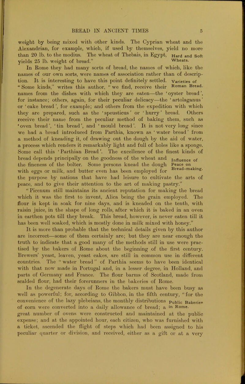 weight by being mixed with other kinds. The Cyprian wheat and the Alexandrian, for example, which, if used by themselves, yield no more than 20 lb. to the modius. The wheat of Thebais, in Egypt, Hard and Soft yields 25 lb. weight of bread.” wheats. In Rome they had many sorts of bread, the names of which, like the names of our own sorts, were names of association rather than of descrip- tion. It is interesting to have this point definitely settled, varieties of “ Some kinds,” writes this author, “ we find, receive their Roman Bread, names from the dishes with which they are eaten—the ‘ oyster bread ’, for instance; others, again, for their peculiar delicacy—the 1 artolaganus ’ or ‘cake bread’, for example; and others from the expedition with which they are prepared, such as the ‘ speusticus ’ or ‘ hurry ’ bread. Others receive their name from the peculiar method of baking them, such as * oven bread ‘ tin bread ’, and ‘ mould bread ’. It is not very long since we had a bread introduced from Parthia, known as ‘ water bread ’ from a method of kneading it, of di’awing out the dough by the aid of water, a process which renders it remarkabl}’’ light and full of holes like a sponge. Some call this ‘ Parthian Bi’ead ’. The excellence of the finest kinds of bread depends principally on the goodness of the wheat and influence Gf the fineness of the bolter. Some persons knead the dough Peace on with eggs or milk, and butter even has been employed for Biead-makin&- the purpose by nations that have had leisure to cultivate the arts of peace, and to give their attention to the art of making pastry.” “ Picenum still maintains its ancient reputation for making the bread which it was the first to invent, Alica being the grain employed. The flour is kept in soak for nine days, and is kneaded on the tenth, with raisin juice, in the shape of long rolls, after which it is baked in an oven in earthen pots till they break. This bread, however, is never eaten till it has been well .soaked, which is mostly done in milk mixed with honey.” It is more than probable that the technical details given by this author are incorrect—some of them certainly are; but they are near enough the truth to indicate that a good many of the methods still in use were prac- tised by the bakers of Rome about the beginning of the first century. Brewers’ yeast, leaven, yeast cakes, are still in common use in different countries. The “ water bread ” of Parthia seems to have been identical with that now made in Portugal and, in a lesser degree, in Holland, and parts of Germany and France. The flour barms of Scotland, made from scalded flour, had their forerunners in the bakeries of Rome. In the degenerate days of Rome the bakers must have been busy as well as powerful; for, according to Gibbon, in the fifth century, “for the convenience of the lazy plebeians, the monthly distributions pubiic Bakeries of corn were converted into a daily allowance of bread; a in Rome, great number of ovens were constructed and maintained at the public expense; and at the appointed hour, each citizen, who was furnished with a ticket, ascended the flight of steps which had been assigned to his peculiar quarter or division, and i-eceived, either as a gift or at a very