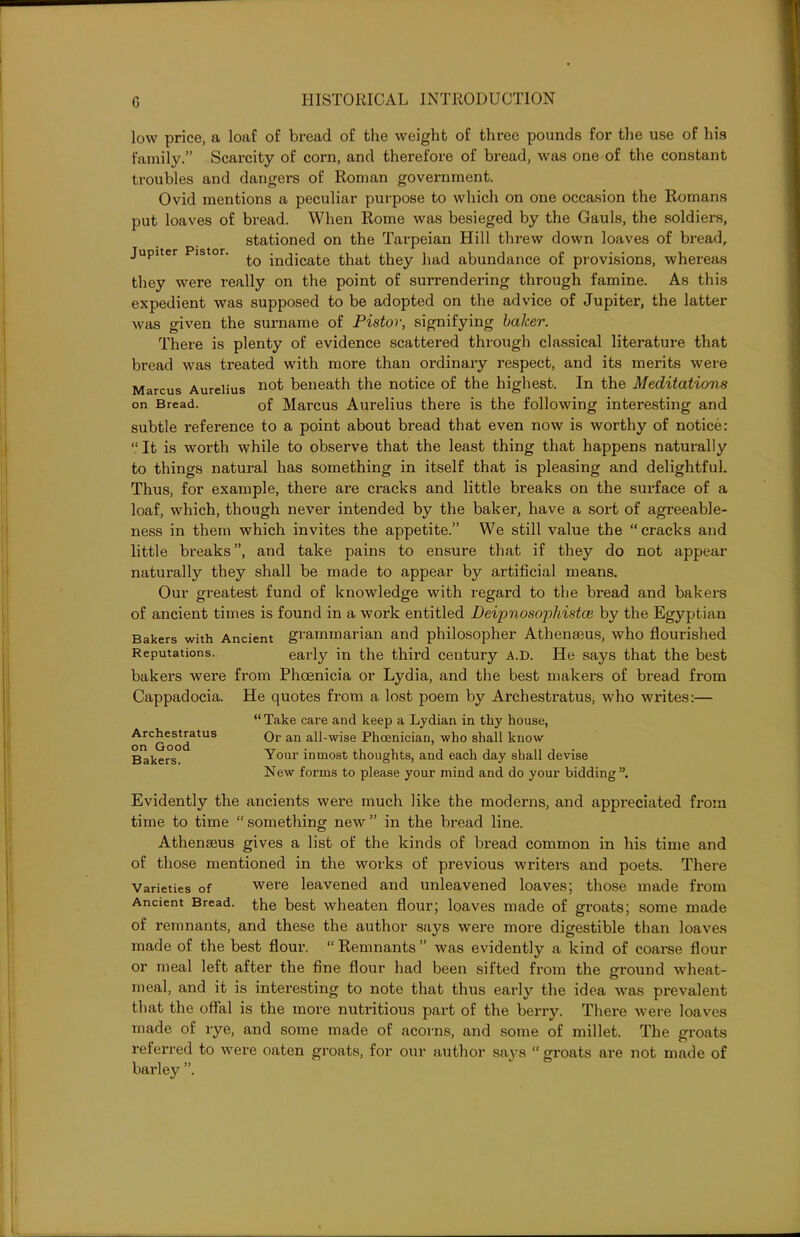 low price, a loaf of bread of the weight of three pounds for the use of his family.” Scarcity of corn, and therefore of bread, was one of the constant troubles and dangers of Roman government. Ovid mentions a peculiar purpose to which on one occasion the Romans put loaves of bread. When Rome was besieged by the Gauls, the soldiers, stationed on the Tarpeian Hill threw down loaves of bread, Jupiter istor. ^ indicate that they had abundance of provisions, whereas they were really on the point of surrendering through famine. As this expedient was supposed to be adopted on the advice of Jupiter, the latter was given the surname of Pistor, signifying balcer. There is plenty of evidence scattered through classical literature that bread was treated with more than ordinary respect, and its merits were Marcus Aurelius not beneath the notice of the highest. In the Meditations on Bread. of Marcus Aurelius there is the following interesting and subtle reference to a point about bread that even now is worthy of notice: “It is worth while to observe that the least thing that happens naturally to things natural has something in itself that is pleasing and delightful. Thus, for example, there are cracks and little breaks on the surface of a loaf, which, though never intended by the baker, have a sort of agreeable- ness in them which invites the appetite.” We still value the “cracks and little breaks”, and take pains to ensure that if they do not appear naturally they shall be made to appear by artificial means. Our greatest fund of knowledge with regard to the bread and bakers of ancient times is found in a work entitled Deipnosopliistai by the Egyptian Bakers with Ancient grammarian and philosopher Athenmus, who flourished Reputations. early in the third century a.d. He says that the best bakers were from Phoenicia or Lydia, and the best makers of bread from Cappadocia. He quotes from a lost poem by Archestratus, who writes:— Archestratus on Good Bakers. “ Take care and keep a Lydian in thy house, Or an all-wise Phoenician, who shall know Your inmost thoughts, and each day shall devise New forms to please your mind and do your bidding Evidently the ancients were much like the moderns, and appreciated fi'om time to time “ something new ” in the bread line. Athenseus gives a list of the kinds of bread common in his time and of those mentioned in the works of previous writers and poets. There Varieties of were leavened and unleavened loaves; those made from Ancient Bread, the best wheaten flour; loaves made of groats; some made of remnants, and these the author says were more digestible than loaves made of the best flour. “ Remnants ” was evidently a kind of coarse flour or meal left after the fine flour had been sifted from the ground wheat- meal, and it is interesting to note that thus early the idea was prevalent that the offal is the more nutritious part of the berry. There were loaves made of rye, and some made of acorns, and some of millet. The groats referred to were oaten groats, for our author says “ groats are not made of barley ”.