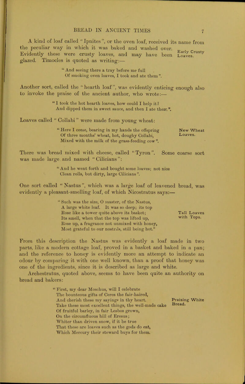 A kind of loaf called “ Ipnites ”, or the oven loaf, received its name from the peculiar way in which it was baked and washed over. Evidently these were crusty loaves, and may have been Loave^.rUSty glazed. Timocles is quoted as writing:— “ And seeing there a tray before me full Of smoking oven loaves, I took and ate them ”. Another sort, called the “hearth loaf”, was evidently enticing enough also to invoke the praise of the ancient author, who wrote:— “ I took the hot hearth loaves, how could I help it? And dipped them in sweet sauce, and then I ate them”. Loaves called “ Collabi ” were made from young wheat: “ Here I come, bearing in my hands the offspring New Wheat Of three months’ wheat, hot, doughy Collabi, Loaves. Mixed with the milk of the grass-feeding cow ”. There was bread mixed with cheese, called “Tyron”. Some coarse sort was made large and named “Cilicians”: “And he went forth and bought some loaves; not nice Clean rolls, but dirty, large Cilicians ”. One sort called “Nastus”, which was a large loaf of leavened bread, was evidently a pleasant-smelling loaf, of which Nicostratus says:— “ Such was the size, 0 master, of the Nastus, A large white loaf. It was so deep; its top Rose like a tower quite above its basket; Tall Loaves Its smell, when that the top was lifted up, with Tops. Rose up, a fragrance not unmixed with honey, Most grateful to our nostrils, still being hot.” From this description the Nastus was evidently a loaf made in two parts, like a modern cottage loaf, proved in a basket and baked in a pan; and the reference to honey is evidently more an attempt to indicate an odour by comparing it with one well known, than a proof that honey was one of the ingredients, since it is described as large and white. Archestratus, quoted above, seems to have been quite an authority on bread and bakers: “ First, my dear Moschus, will I celebrate The bounteous gifts of Ceres the fair-haired, And cherish these my sayings in thy heart. Praising White Take these most excellent things, the well-made cake Bread. Of fruitful barley, in fair Lesbos grown, On the circumfluous hill of Eresus; Whiter than driven snow, if it be true That these are loaves such as the gods do eat, Which Mercury their steward buys for them.
