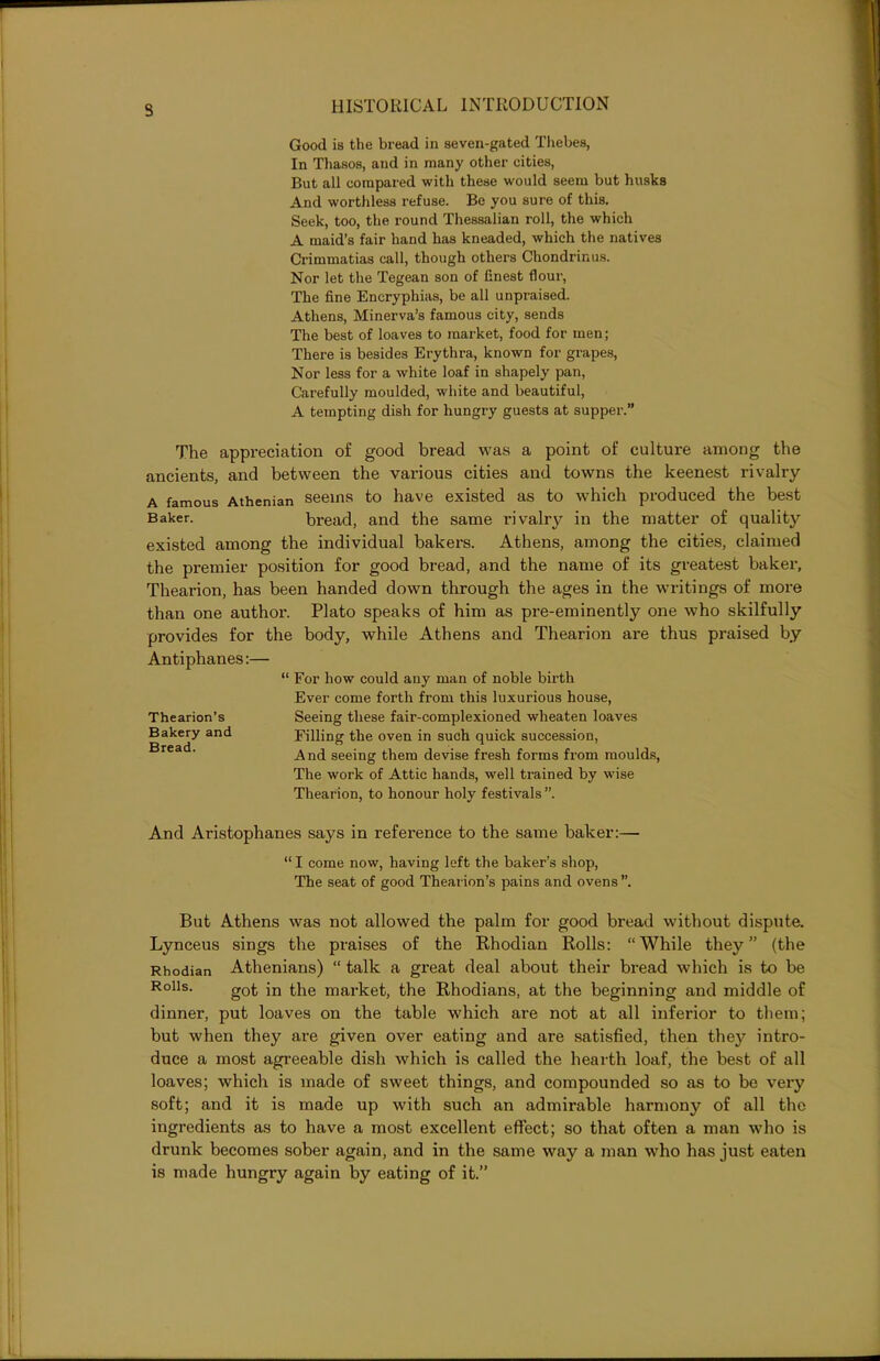 3 Good is the bread in seven-gated Thebes, In Thasos, and in many other cities, But all compared with these would seem but husks And worthless refuse. Be you sure of this. Seek, too, the round Thessalian roll, the which A maid’s fair hand has kneaded, which the natives Crimmatias call, though others Chondrinus. Nor let the Tegean son of finest flour, The fine Encrypliias, be all unpraised. Athens, Minerva’s famous city, sends The best of loaves to market, food for men; There is besides Erythra, known for grapes, Nor less for a white loaf in shapely pan, Carefully moulded, white and beautiful, A tempting dish for hungry guests at supper.” The appreciation of good bread was a point of culture among the ancients, and between the various cities and towns the keenest rivalry A famous Athenian seems to have existed as to which produced the best Baker. bread, and the same rivalry in the matter of quality existed among the individual bakers. Athens, among the cities, claimed the premier position for good bread, and the name of its greatest baker, Thearion, has been handed down through the ages in the writings of more than one author. Plato speaks of him as pre-eminently one who skilfully provides for the body, while Athens and Thearion are thus praised by Antiphanes:— “ For how could any man of noble birth Ever come forth from this luxurious house, Thearion’s Seeing these fair-complexioned wheaten loaves Bakery and Filling the oven in such quick succession, rea ' And seeing them devise fresh forms from moulds, The work of Attic hands, well trained by wise Thearion, to honour holy festivals ”. And Aristophanes says in reference to the same baker:— “ I come now, having left the baker’s shop, The seat of good Thearion’s pains and ovens”. But Athens was not allowed the palm for good bread without dispute. Lynceus sings the praises of the Rhodian Rolls: “While they” (the Rhodian Athenians) “ talk a great deal about their bread which is to be Rolls. g0t the market, the Rhodians, at the beginning and middle of dinner, put loaves on the table which are not at all inferior to them; but when they are given over eating and are satisfied, then they intro- duce a most agreeable dish which is called the hearth loaf, the best of all loaves; which is made of sweet things, and compounded so as to be very soft; and it is made up with such an admirable harmony of all the ingredients as to have a most excellent effect; so that often a man who is drunk becomes sober again, and in the same way a man who has just eaten is made hungry again by eating of it.”