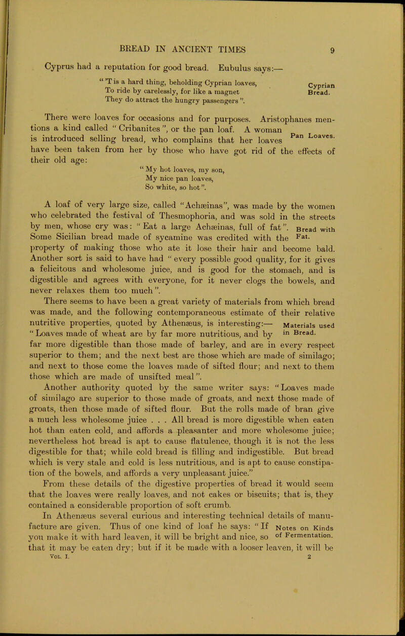 Cyprus had a reputation for good bread. Eubulus says: “ ’T is a hard thing, beholding Cyprian loaves, To ride by carelessly, for like a magnet They do attract the hungry passengers There were loaves for occasions and for purposes. Aristophanes men- tions a kind called “ Cribanites ”, or the pan loaf. A woman is introduced selling bread, who complains that her loaves Pan Loaves' have been taken from her by those who have got rid of the effects of their old age: “ My hot loaves, my son, My nice pan loaves, So white, so hot A loaf of very large size, called “Achseinas”, was made by the women who celebrated the festival of Thesmophoria, and was sold in the streets by men, whose cry was: “Eat a large Achseinas, full of fat”. Bread with Some Sicilian bread made of sycamine was credited with the Fat- property of making those who ate it lose their hair and become bald. Another sort is said to have had “ every possible good quality, for it gives a felicitous and wholesome juice, and is good for the stomach, and is digestible and agrees with everyone, for it never clogs the bowels, and never relaxes them too much”. There seems to have been a great variety of materials from which bread was made, and the following contemporaneous estimate of their relative nutritive properties, quoted by Athenasus, is interesting:— Materials used “ Loaves made of wheat are by far more nutritious, and by in Bread> far more digestible than those made of barley, and are in every respect superior to them; and the next best are those which are made of similago; and next to those come the loaves made of sifted flour; and next to them those which are made of unsifted meal Another authority quoted by the same writer says: “Loaves made of similago are superior to those made of groats, and next those made of groats, then those made of sifted flour. But the rolls made of bran give a much less wholesome juice . . . All bread is more digestible when eaten hot than eaten cold, and affords a pleasanter and more wholesome juice; nevertheless hot bread is apt to cause flatulence, though it is not the less digestible for that; while cold bread is filling and indigestible. But bread which is very stale and cold is less nutritious, and is apt to cause constipa- tion of the bowels, and affords a very unpleasant juice.” From these details of the digestive properties of bread it would seem that the loaves were really loaves, and not cakes or biscuits; that is, they contained a considerable proportion of soft crumb. In Athenaeus several curious and interesting technical details of manu- facture are given. Thus of one kind of loaf he says: “ If Notes on Kinds you make it with hard leaven, it will be bright and nice, so of Fermentation, that it may be eaten dry; but if it be made with a looser leaven, it will be VOL. i. 2 Cyprian Bread.