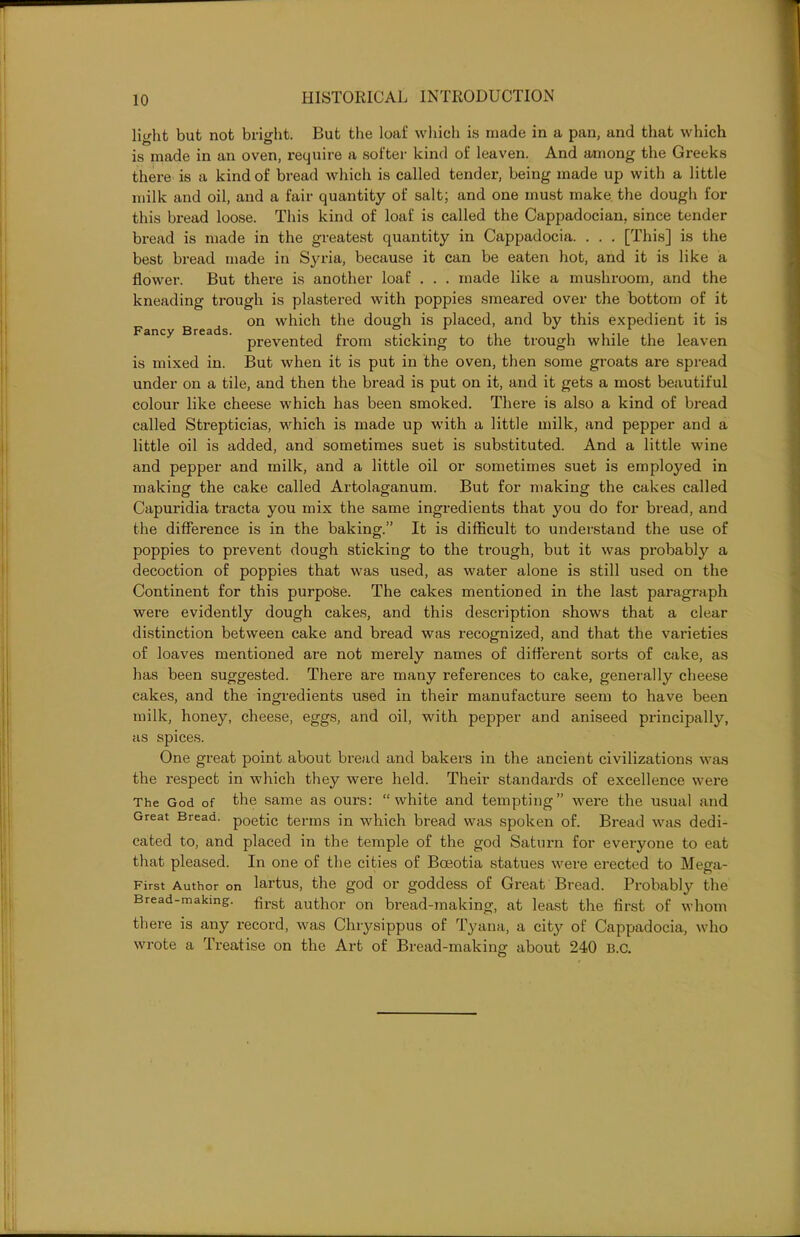 Fancy Breads. light but not bright. But the loaf which is made in a pan, and that which is made in an oven, require a softer kind of leaven. And among the Greeks there is a kind of bread which is called tender, being made up with a little milk and oil, and a fair quantity of salt; and one must make the dough for this bread loose. This kind of loaf is called the Cappadocian, since tender bread is made in the greatest quantity in Cappadocia. . . . [This] is the best bread made in Syria, because it can be eaten hot, and it is like a flower. But there is another loaf . . . made like a mushroom, and the kneading trough is plastered with poppies smeared over the bottom of it on which the dough is placed, and by this expedient it is prevented from sticking to the trough while the leaven is mixed in. But when it is put in the oven, then some groats are spread under on a tile, and then the bread is put on it, and it gets a most beautiful colour like cheese which has been smoked. There is also a kind of bread called Strepticias, which is made up with a little milk, and pepper and a little oil is added, and sometimes suet is substituted. And a little wine and pepper and milk, and a little oil or sometimes suet is employed in making the cake called Artolaganum. But for making the cakes called Capuridia tracta you mix the same ingredients that you do for bread, and the difference is in the baking.” It is difficult to understand the use of poppies to prevent dough sticking to the trough, but it was probably a decoction of poppies that was used, as water alone is still used on the Continent for this purpose. The cakes mentioned in the last paragraph were evidently dough cakes, and this description shows that a clear distinction between cake and bread was recognized, and that the varieties of loaves mentioned are not merely names of different sorts of cake, as has been suggested. There are many references to cake, generally cheese cakes, and the ingredients used in their manufacture seem to have been milk, honey, cheese, eggs, and oil, with pepper and aniseed principally, as spices. One great point about bread and bakers in the ancient civilizations was the respect in which they were held. Their standards of excellence were The God of the same as ours: “white and tempting” were the usual and Great Bread. poetic terms in which bread was spoken of. Bread was dedi- cated to, and placed in the temple of the god Saturn for everyone to eat that pleased. In one of the cities of Boeotia statues were erected to Mega- First Author on lartus, the god or goddess of Great Bread. Probably the Bread-makmg. fjrst author on bread-making, at least the first of whom there is any record, was Chrysippus of Tyana, a city of Cappadocia, who wrote a Treatise on the Art of Bread-making about 240 B.C.