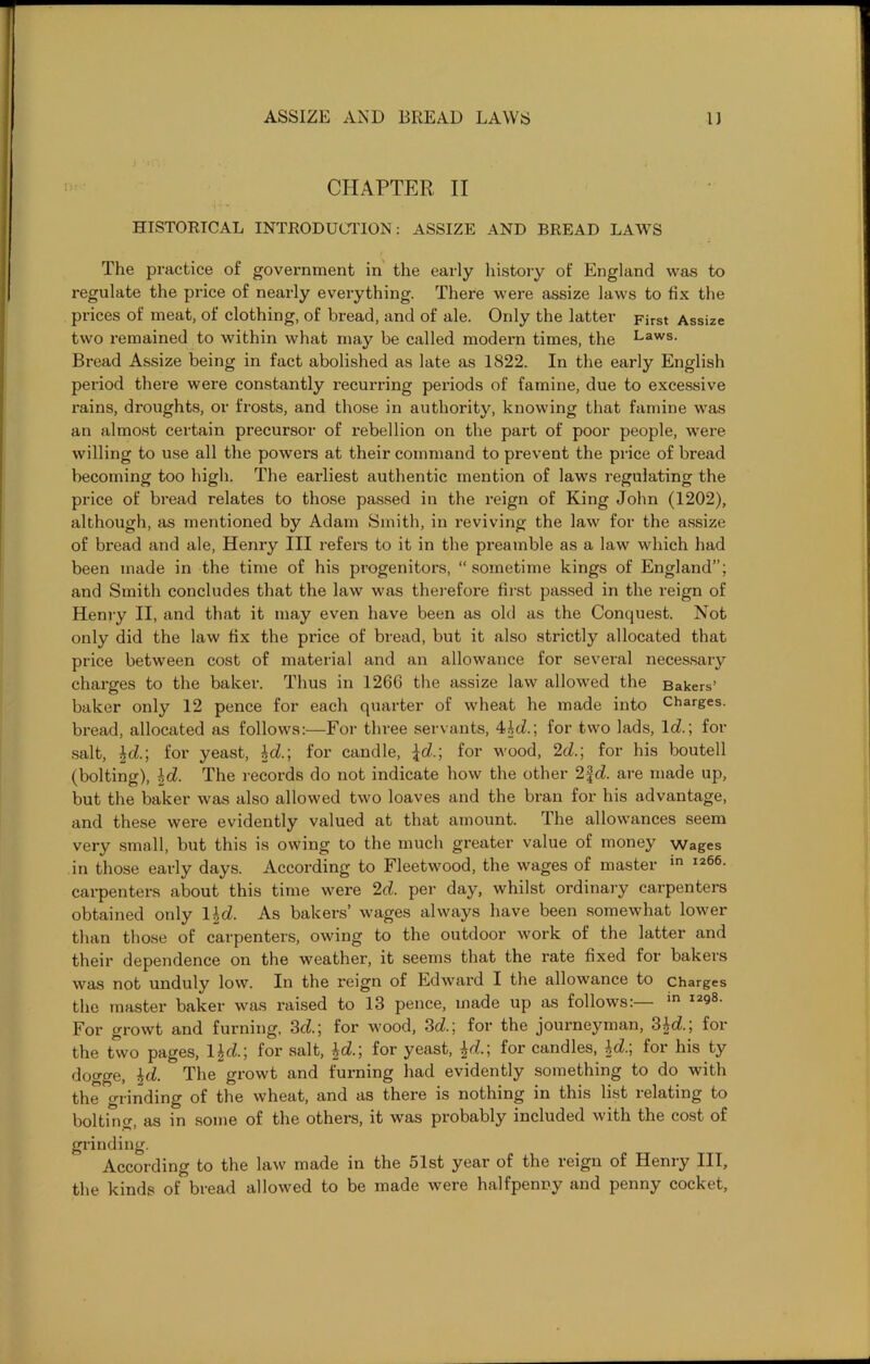 CHAPTER II HISTORICAL INTRODUCTION: ASSIZE AND BREAD LAWS The practice of government in the early history of England was to regulate the price of nearly everything. There were assize laws to fix the prices of meat, of clothing, of bread, and of ale. Only the latter First Assize two remained to within what may be called modern times, the Laws. Bread Assize being in fact abolished as late as 1822. In the early English period there were constantly recurring periods of famine, due to excessive rains, droughts, or frosts, and those in authority, knowing that famine was an almost certain precursor of rebellion on the part of poor people, were willing to use all the powers at their command to prevent the price of bread becoming too high. The earliest authentic mention of laws regulating the price of bread relates to those passed in the reign of King John (1202), although, as mentioned by Adam Smith, in reviving the law for the assize of bread and ale, Henry III refers to it in the preamble as a law which had been made in the time of his progenitors, “ sometime kings of England”; and Smith concludes that the law was therefore first passed in the reign of Henry II, and that it may even have been as old as the Conquest. Not only did the law fix the price of bread, but it also strictly allocated that price between cost of material and an allowance for several necessary charges to the baker. Thus in 1266 the assize law allowed the Bakers’ baker only 12 pence for each quarter of wheat he made into Charges, bread, allocated as follows:—For three servants, 4hd.; for two lads, 1 d.; for salt, \d.; for yeast, bd.; for candle, \d.; for wood, 2d.; for his boutell (bolting), \d. The records do not indicate how the other 2fd. are made up, but the baker was also allowed two loaves and the bran for his advantage, and these were evidently valued at that amount. The allowances seem very small, but this is owing to the much greater value of money wages in those early days. According to Fleetwood, the wages of master in I266- carpenters about this time were 2d. per day, whilst ordinary carpenters obtained only 1 \d. As bakers’ wages always have been somewhat lower than those of carpenters, owing to the outdoor work of the latter and their dependence on the weather, it seems that the rate fixed for bakers was not unduly low. In the reign of Edward I the allowance to charges the master baker was raised to 13 pence, made up as follows:— In I298- For growt and fuming, 3d.; for wood, 3d.; for the journeyman, 3id., for the two pages, 1 \d.; for salt, ^d.; for yeast, ^d.; foi’ candles, bd., for his ty dogge, hd. The growt and fuming had evidently something to do with the grinding of the wheat, and as there is nothing in this list relating to boltinc, as in some of the others, it was probably included with the cost of grinding. According to the law made in the 51st year of the reign of Henry III, the kinds of bread allowed to be made were halfpenny and penny cocket.