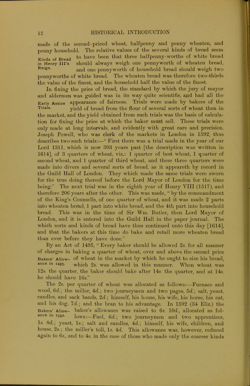 made of the second-priced wheat, halfpenny and penny wheaten, and penny household. The relative values of the several kinds of bread seem ... , , „ .to have been that three halfpenny-worths of white bread in Henry Ill’s should always weigh one pennyworth or wheaten bread, Reign‘ and one pennyworth of household bread should weigh two pennyworths of white bread. The wheaten bread was therefore two-thirds the value of the finest, and the household half the value of the finest. In fixing the price of bread, the standard by which the jury of mayor and aldermen was guided was in its way quite scientific, and had all the Early Assize appearance of fairness. Trials were made by bakers of the Trials. yield of bread from the flour of several sorts of wheat then in the market, and the yield obtained from such trials was the basis of calcula- tion for fixing the price at which the baker must sell. These trials were only made at long intervals, and evidently with great care and precision. Joseph Powell, who was clerk of the markets in London in 1592, thus describes two such trials:—“ First there was a trial made in the year of our Lord 1311, which is now 303 years past [the description was written in 1614], of 3 quarters of wheat, viz.: 1 quarter of best wheat, 1 quarter of second wheat, and 1 quarter of third wheat, and these three quarters were made into divers and several sorts of bread, as it appeareth by record in the Guild Hall of London. They which made the same trials were sworn for the true doing thereof before the Lord Mayor of London for the time being.” The next trial was in the eighth year of Henry VIII (1517), and therefore 206 years after the other. This was made, “ by the commandment of the King’s Counsells, of one quarter of wheat, and it was made 2 parts into wheaten bread, 1 part into white bread, and the 4th part into household bread. This was in the time of Sir Wm. Butler, then Lord Mayor of London, and it is entered into the Guild Hall in the paper journal. The which sorts and kinds of bread have thus continued unto this day [1614], and that the bakers at this time do bake and retail more wheaten bread than ever before they have done.” By an Act of 1495, “ Every baker should be allowed 2s. for all manner of charges in baking a quarter of wheat, over and above the second price Bakers’ Allow- of wheat in the market by which he ought to size his bread, ance m 1495. which 2s. was allowed in this manner. When wheat was 12s. the quarter, the baker should bake after 14s. the quartei-, and at 14s. he should have 16s.” The 2s. per quarter of wheat was allocated as follows:—Furnace and wood, 6c?.; the miller, 4c?.; two journeymen and two pages, 5c?.; salt, yeast, candles, and sack bands, 2c?.; himself, his house, his wife, his horse, his cat, and his dog, 7c?.; and the bran to his advantage. In 1592 (34 Eliz.) the Bakers’ Allow- baker’s allowance was raised to 6s. 10c?., allocated as fol- ance m 1592. lows:—Fuel, 6c?.; two journeymen and two apprentices, Is. 8c?.; yeast, Is.; salt and candles, 4c?.; himself, his wife, children, and house, 2s.; the miller’s toll, Is. 4c?. This allowance was, however, reduced again to 6s., and to 4s. in the case of those who made only the coarser kinds