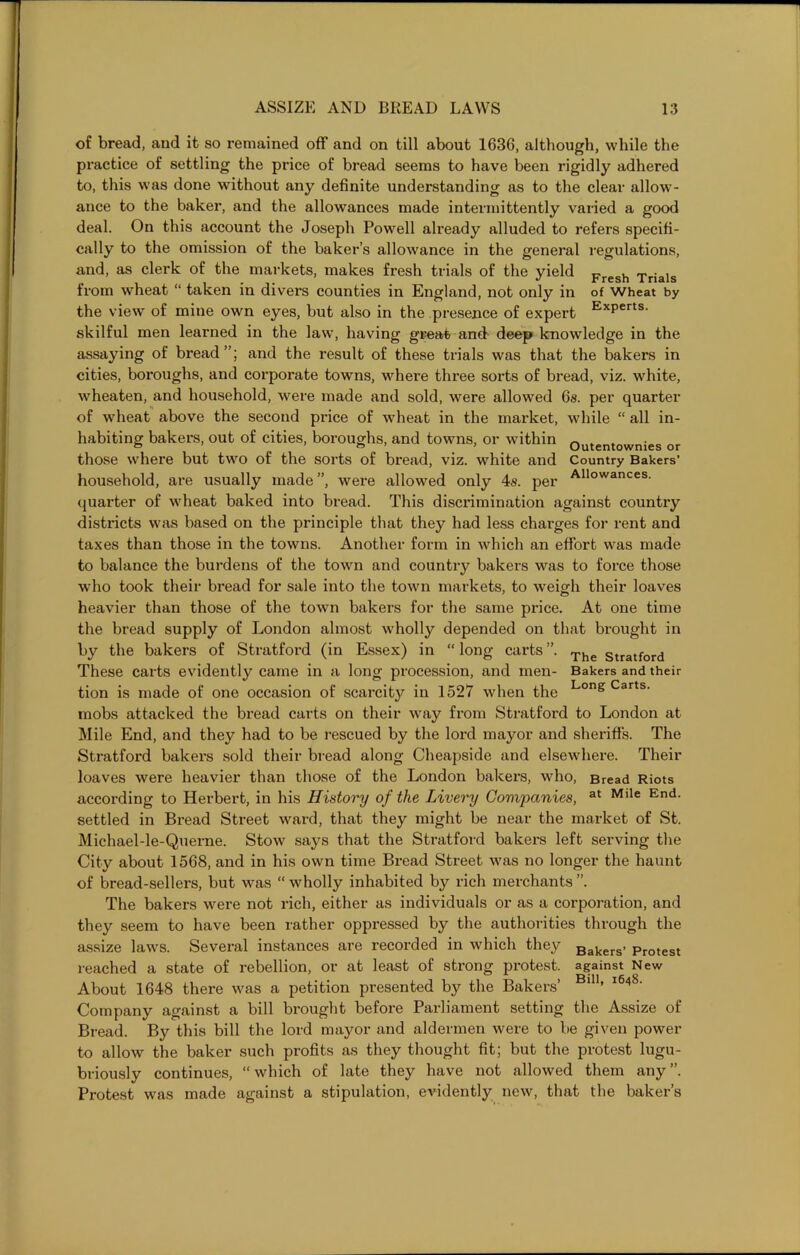 of bread, and it so remained off and on till about 1636, although, while the practice of settling the price of bread seems to have been rigidly adhered to, this was done without any definite understanding as to the clear allow- ance to the baker, and the allowances made intermittently varied a good deal. On this account the Joseph Powell already alluded to refers specifi- cally to the omission of the baker’s allowance in the general regulations, and, as clerk of the markets, makes fresh trials of the yield Fresh Trials from wheat “ taken in divers counties in England, not only in of Wheat by the view of mine own eyes, but also in the presence of expert Experts' skilful men learned in the law, having great and deep knowledge in the assaying of bread”; and the result of these trials was that the bakers in cities, boroughs, and corporate towns, where three sorts of bread, viz. white, wheaten, and household, were made and sold, were allowed 6s. per quarter of wheat above the second price of wheat in the market, while “ all in- habiting bakers, out of cities, boroughs, and towns, or within outentownies or those where but two of the sorts of bread, viz. white and Country Bakers’ household, are usually made ”, were allowed only 4s. per Allowances- quarter of wheat baked into bread. This discrimination against country districts was based on the principle that they had less charges for rent and taxes than those in the towns. Another form in which an effort was made to balance the burdens of the town and country bakers was to force those who took their bread for sale into the town markets, to weigh their loaves heavier than those of the town bakers for the same price. At one time the bread supply of London almost wholly depended on that brought in by the bakers of Stratford (in Essex) in “long carts”. The Stratford These carts evidently came in a long procession, and men- Bakers and their tion is made of one occasion of scarcity in 1527 when the Lon& Carts- mobs attacked the bread carts on their way from Stratford to London at Mile End, and they had to be rescued by the lord mayor and sheriffs. The Stratford bakers sold their bread along Cheapside and elsewhere. Their loaves were heavier than those of the London bakers, who, Bread Riots according to Herbert, in his History of the Livery Companies, at Mlle End- settled in Bread Street ward, that they might be near the market of St. Michael-le-Querne. Stow says that the Stratford bakers left serving the City about 1568, and in his own time Bread Street was no longer the haunt of bread-sellers, but was “ wholly inhabited by rich merchants ”. The bakers were not rich, either as individuals or as a corporation, and they seem to have been rather oppressed by the authorities through the assize laws. Several instances are recorded in which they Beers’ Protest reached a state of rebellion, or at least of strong protest, against New About 1648 there was a petition presented by the Bakers’ ’ * ' Company against a bill brought before Parliament setting the Assize of Bread. By this bill the lord mayor and aldermen were to be given power to allow the baker such profits as they thought fit; but the protest lugu- briously continues, “ which of late they have not allowed them any ”. Protest was made against a stipulation, evidently new, that the baker’s