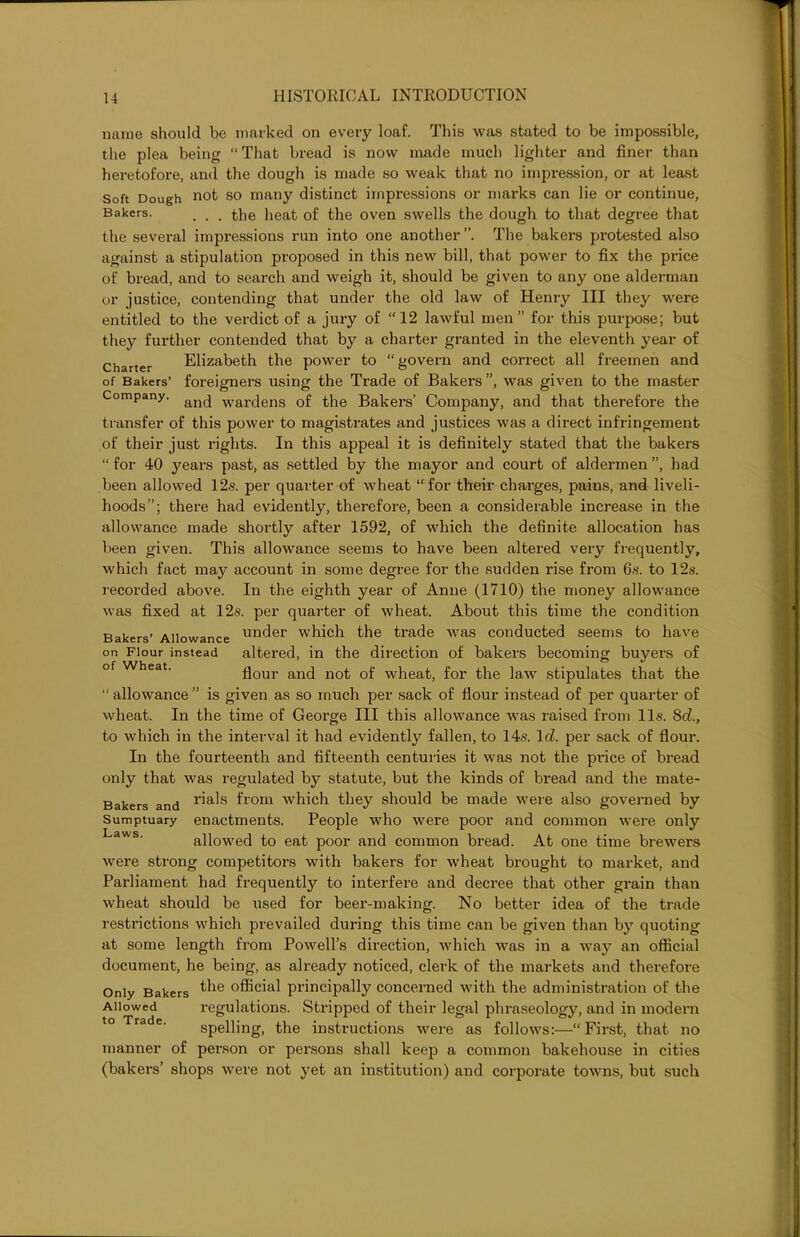 name should be marked on every loaf. This was stated to be impossible, the plea being “That bread is now made much lighter and finer than heretofore, and the dough is made so weak that no impression, or at least Soft Dough not so many distinct impressions or marks can lie or continue, Bakers- . . . the heat of the oven swells the dough to that degree that the several impressions run into one another The bakers protested also against a stipulation proposed in this new bill, that power to fix the price of bread, and to search and weigh it, should be given to any one alderman or justice, contending that under the old law of Henry III they were entitled to the verdict of a jury of “12 lawful men ” for this purpose; but they further contended that by a charter granted in the eleventh year of Charter Elizabeth the power to “govern and correct all freemen and of Bakers’ foreigners using the Trade of Bakers”, was given to the master Company. an(j war(jens 0f the Bakers’ Company, and that therefore the transfer of this power to magistrates and justices was a direct infringement of their just rights. In this appeal it is definitely stated that the bakers “ for 40 years past, as settled by the mayor and court of aldermen ”, had been allowed 12s. per quarter of wheat “for their charges, pains, and liveli- hoods”; there had evidently, therefore, been a considerable increase in the allowance made shortly after 1592, of which the definite allocation has been given. This allowance seems to have been altered very frequently, which fact may account in some degree for the sudden rise from 6s. to 12s. recorded above. In the eighth year of Anne (1710) the money allowance was fixed at 12s. per quarter of wheat. About this time the condition Bakers’ Allowance under which the trade was conducted seems to have on Flour instead altered, in the direction of bakers becoming buyers of flour and not of wheat, for the law stipulates that the “ allowance ” is given as so much per sack of flour instead of per quarter of wheat. In the time of George III this allowance was raised from 11s. 8d., to which in the interval it had evidently fallen, to 14s. lrZ. per sack of flour. In the fourteenth and fifteenth centuries it was not the price of bread only that was regulated by statute, but the kinds of bread and the mate- Bakers and r’a^s ^rom which they should be made were also governed by Sumptuary enactments. People who were poor and common were only allowed to eat poor and common bread. At one time brewers were strong competitors with bakers for wheat brought to market, and Parliament had frequently to interfere and decree that other grain than wheat should be used for beer-making. No better idea of the trade restrictions which prevailed during this time can be given than by quoting at some length from Powell’s direction, which was in a way an official document, he being, as already noticed, clerk of the markets and therefore Only Bakers t^e official principally concerned with the administration of the Allowed regulations. Stripped of their legal phraseology, and in modern spelling, the instructions were as follows:—“First, that no manner of person or persons shall keep a common bakehouse in cities (bakers’ shops were not yet an institution) and corporate towns, but such