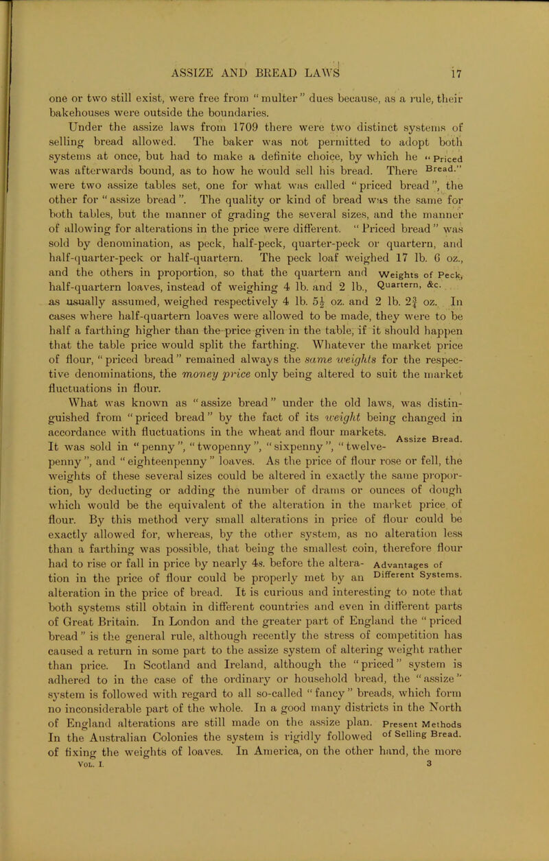 one or two still exist, were free from “multer” dues because, as a rule, their bakehouses were outside the boundaries. Under the assize laws from 1709 there were two distinct systems of selling bread allowed. The baker was not permitted to adopt both systems at once, but had to make a definite choice, by which he << priced was afterwards bound, as to how he would sell his bread. There Bread-” were two assize tables set, one for what was called “ priced bread ”, the other for “ assize bread ”. The quality or kind of bread was the same for both tables, but the manner of grading the several sizes, and the manner of allowing for alterations in the price were different. “ Priced bread ” was sold by denomination, as peck, half-peck, quarter-peck or quartern, and half-quarter-peck or half-quartern. The peck loaf weighed 17 lb. G oz., and the others in proportion, so that the quai’tern and weights of Peck, half-quartern loaves, instead of weighing 4 lb. and 2 lb., Quartem> &c. as usually assumed, weighed respectively 4 lb. 5£ oz. and 2 lb. 2f oz. In cases where half-quartern loaves were allowed to be made, they were to be half a farthing higher than the price given in the table, if it should happen that the table price would split the farthing. Whatever the market price of flour, “priced bread” remained always the same weights for the respec- tive denominations, the money price only being altered to suit the market fluctuations in flour. What was known as “ assize bread ” under the old laws, was distin- guished from “ priced bread ” by the fact of its weight being changed in accordance with fluctuations in the wheat and flour markets. . . „ Assi7P Rrpsfl It was sold in “ penny ”, “ twopenny ”, “ sixpenny ”, “ twelve- penny ”, and “ eighteenpenny ” loaves. As the price of flour rose or fell, the weights of these several sizes could be altered in exactly the same propor- tion, by deducting or adding the number of drams or ounces of dough which would be the equivalent of the alteration in the market price of flour. By this method very small alterations in price of flour could be exactly allowed for, whereas, by the other system, as no alteration less than a farthing was possible, that being the smallest coin, therefore flour had to rise or fall in price by nearly 4s. before the altera- Advantages of tion in the price of flour could be properly met by an Different Systems, alteration in the price of bread. It is curious and interesting to note that both systems still obtain in different countries and even in different parts of Great Britain. In London and the greater part of England the “ priced bread ” is the general rule, although recently the stress of competition has caused a return in some part to the assize system of altering weight rather than price. In Scotland and Ireland, although the “priced” system is adhered to in the case of the ordinary or household bread, the “assize” system is followed with regard to all so-called “ fancy ” breads, which form no inconsiderable part of the whole. In a good many districts in the North of England alterations are still made on the assize plan. Present Methods In the Australian Colonies the system is rigidly followed of Selling Bread, of fixing the weights of loaves. In America, on the other hand, the more Vol. x. 3