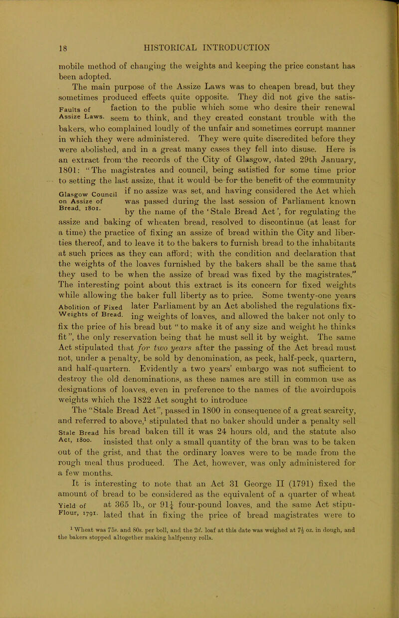 on Assize of Bread, 1801. mobile method of changing the weights and keeping the price constant has been adopted. The main purpose of the Assize Laws was to cheapen bread, but they sometimes produced effects quite opposite. They did not give the satis- Fauits of faction to the public which some who desire their renewal Assize Laws. aeem to think, and they created constant trouble with the bakers, who complained loudly of the unfair and sometimes corrupt manner in which they were administered. They were quite discredited before they were abolished, and in a great many cases they fell into disuse. Here is an extract from the records of the City of Glasgow, dated 29th January, 1801: “The magistrates and council, being satisfied for some time prior to setting the last assize, that it would be for the benefit of the community Glasgow Council ^ no asslze was set. and having considered the Act which was passed during the last session of Parliament known by the name of the ‘ Stale Bread Act ’, for regulating the assize and baking of wheaten bread, resolved to discontinue (at least for a time) the practice of fixing an assize of bread within the City and liber- ties thereof, and to leave it to the bakers to furnish bread to the inhabitants at such prices as they can afford; with the condition and declaration that the weights of the loaves furnished by the bakers shall be the same that they used to be when the assize of bread was fixed by the magistrates.” The interesting point about this extract is its concern for fixed weights while allowing the baker full liberty as to price. Some twentj^-one years Abolition of Fixed later Parliament by an Act abolished the regulations fix- Weights of Bread. }ng weights of loaves, and allowed the baker not only to fix the price of his bread but “ to make it of any size and weight he thinks fit ”, the only reservation being that he must sell it by weight. The same Act stipulated that for two years after the passing of the Act bread must not, under a penalty, be sold by denomination, as peck, half-peck, quartern, and half-quartern. Evidently a two years’ embargo was not sufficient to destroy the old denominations, as these names are still in common use as designations of loaves, even in preference to the names of the avoii'dupois weights which the 1822 Act sought to introduce The “Stale Bread Act”, passed in 1800 in consequence of a great scarcity, and referred to above,1 stipulated that no baker should under a penalty sell Stale Bread his bread baken till it was 24 hours old, and the statute also Act, 1800. insisted that only a small quantity of the bran was to be taken out of the grist, and that the ordinary loaves were to be made from the rough meal thus produced. The Act, however, was only administered for a few months. It is interesting to note that an Act 31 George II (1791) fixed the amount of bread to be considered as the equivalent of a quarter of wheat Yield of at 365 lb., or 91 j four-pound loaves, and the same Act stipu- Fiour, 1791. lated that in fixing the price of bread magistrates were to 1 Wheat was 75s. and 80s. per boll, and the 2cl. loaf at this date was weighed at 7\ oz. in dough, and the bakers stopped altogether making halfpenny rolls.