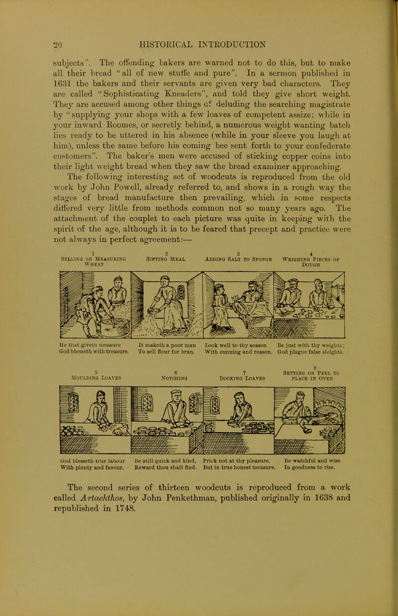 subjects”. The offending bakers are warned not to do this, but to make all their bread “all of new stuffe and pure”. In a sermon published in 1631 the bakers and their servants are given very bad characters. They are called “Sophisticating Kneaders”, and told they give short weight. They are accused among other things of deluding the searching magistrate by “supplying your shops with a few loaves of competent assize; while in your inward Roomes, or secretly behind, a numerous weight wanting batch lies ready to be uttered in his absence (while in your sleeve you laugh at him), unless the same before his coming bee sent forth to your confederate customers”. The baker’s men were accused of sticking copper coins into their light weight bread when they saw the bread examiner approaching. The following interesting set of woodcuts is reproduced from the old work by John Powell, already referred to, and shows in a rough way the stages of bread manufacture then prevailing, which in some respects differed very little from methods common not so many years ago. The attachment of the couplet to each picture was quite in keeping with the spirit of the age, although it is to be feared that precept and practice were not always in perfect agreement:— 12 3 4 Selling or Measuring Sifting Meal Adding Salt to Sponge Weighing Pieces op Wheat Dough He that giveth measure It maketh a poor man Look well to thy season Be just with thy weights; God blesseth with treasure. To sell flour for bran. With cunning and reason. God plague false sleights. s 5 6 7 Setting on Peel to Moulding Loaves Notching Docking Loaves place in Oven God blesseth true labour Be still quick and kind, Prick not at thy pleasure. Be watchful and wise With plenty and favour. Reward thou shalt find. But in true honest measure. In goodness to rise. The second series of thirteen woodcuts is reproduced from a work called Artachthos, by John Penkethman, published originally in 1638 and republished in 1748.