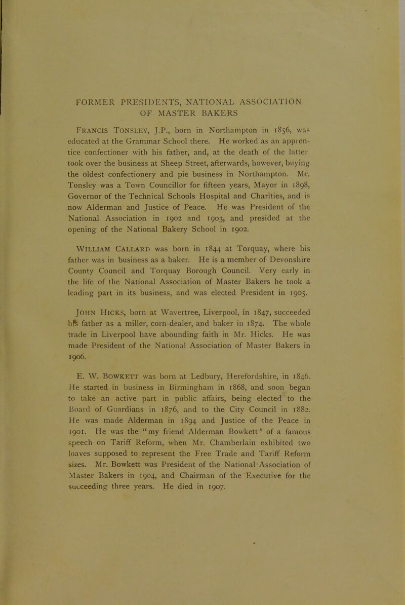 FORMER PRESIDENTS, NATIONAL ASSOCIATION OF MASTER BAKERS Francis Tonsley, J.P., born in Northampton in 1856, was educated at the Grammar School there. He worked as an appren- tice confectioner with his father, and, at the death of the latter took over the business at Sheep Street, afterwards, however, buying the oldest confectionery and pie business in Northampton. Mr. Tonsley was a Town Councillor for fifteen years, Mayor in 1898, Governor of the Technical Schools Hospital and Charities, and is now Alderman and Justice of Peace. He was President of the National Association in 1902 and 1903, and presided at the opening of the National Bakery School in 1902. William Callard was born in 1844 at Torquay, where his father was in business as a baker. He is a member of Devonshire County Council and Torquay Borough Council. Very early in the life of the National Association of Master Bakers he took a leading part in its business, and was elected President in 1905. JOHN Hicks, born at Wavertree, Liverpool, in 1847, succeeded h!*; father as a miller, corn-dealer, and baker in 1874. The whole trade in Liverpool have abounding faith in Mr. Hicks. He was made President of the National Association of Master Bakers in 1906. E. W. Bowkett was born at Ledbury, Herefordshire, in 1846. He started in business in Birmingham in 1868, and soon began to take an active part in public affairs, being elected to the Board of Guardians in 1876, and to the City Council in 1882. He was made Alderman in 1894 and Justice of the Peace in 1901. He was the “my friend Alderman Bowkett” of a famous speech on Tariff Reform, when Mr. Chamberlain exhibited two loaves supposed to represent the Free Trade and Tariff Reform sizes. Mr. Bowkett was President of the National Association of Master Bakers in 1904, and Chairman of the Executive for the succeeding three years. He died in 1907.