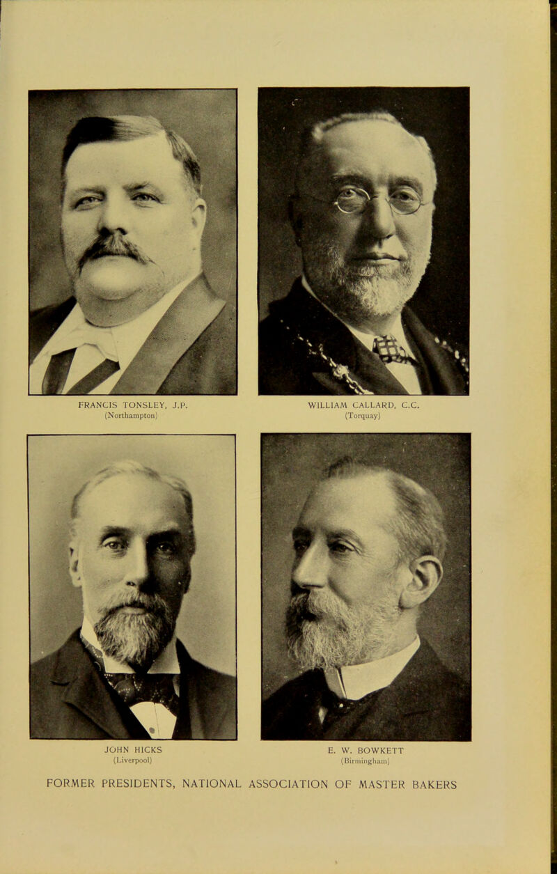 FRANCIS TONSLEY, J.P. (Northampton) WILLIAM CALLARD, C.C. (Torquay) JOHN HICKS (Liverpool) E. W. BOWKETT (Birmingham) FORMER PRESIDENTS, NATIONAL ASSOCIATION OF MASTER BAKERS