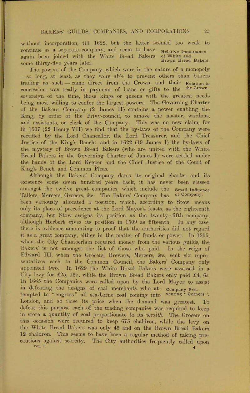 without incorporation, till 1622, but the latter seemed too weak to continue as a separate company, and seem to have Relative importance again been joined with the White Bread Bakers of White and . , j. i , Brown Bread Bakers, some tlnrty-hv^e years later. The powers of the Company, which were in the nature of a monopoly —so long, at least, as they were nb'e to prevent others than bakers trading as such — came direct from the Crown, and their Relation to concession was really in payment of loans or gifts to the the Crown- sovereign of the time, those kings or queens with the greatest needs being most willing to confer the largest powers. The Governing Charter of the Bakers’ Company (2 James II) contains a power enabling the King, by order of the Privy-council, to amove the master, wardens, and assistants, or clerk of the Company. This was no new claim, for in 1507 (22 Henry VII) we find that the by-laws of the Company were rectified by the Lord Chancellor, the Lord Treasurer, and the Chief Justice of the King’s Bench; and in 1622 (19 James I) the by-laws of the mystery of Brown Bread Bakers (who are united with the White Bread Bakers in the Governing Charter of James I) were settled under the hands of the Lord Keeper and the Chief Justice of the Court of King’s Bench and Common Pleas. Although the Bakers’ Company dates its original charter and its existence some seven hundred years back, it has never been classed amongst the twelve great companies, which include the small influence Tailors, Mercers, Grocers, &c. The Bakers’ Company has of Company, been variously allocated a position, which, according to Stow, means only its place of precedence at the Lord Mayor’s feasts, as the eighteenth company, but Stow assigns its position as the twenty-fifth company, although Herbert gives its position in 1509 as fifteenth. In any case, there is evidence amounting to proof that the authorities did not regard it as a great company, either in the matter of funds or power. In 1355, when the City Chamberlain required money from the various guilds, the Bakers’ is not amongst the list of those who paid. In the reign of Edward III, when the Grocers, Brewers, Mercers, &c., sent six repre- sentatives each to the Common Council, the Bakers’ Company only appointed two. In 1629 the White Bread Bakers were assessed in a City levy for £25, 16s., while the Brown Bread Bakers only paid £4, 6s. In 1665 the Companies were called upon by the Lord Mayor to assist in defeating the designs of coal merchants who at- Company Pre- tempted to “engross” all sea-borne coal coming into venting “Corners London, and so raise its price when the demand was greatest. To defeat this purpose each of the trading companies was required to keep in store a quantity of coal proportionate to its wealth. The Grocers on this occasion were required to keep 675 chaldron, while the levy on the White Bread Bakers was only 45 and on the Brown Bread Bakers 12 chaldron. This seems to have been a regular method of taking pre- cautions against scarcity. The City authorities frequently called upon VOL. I. a