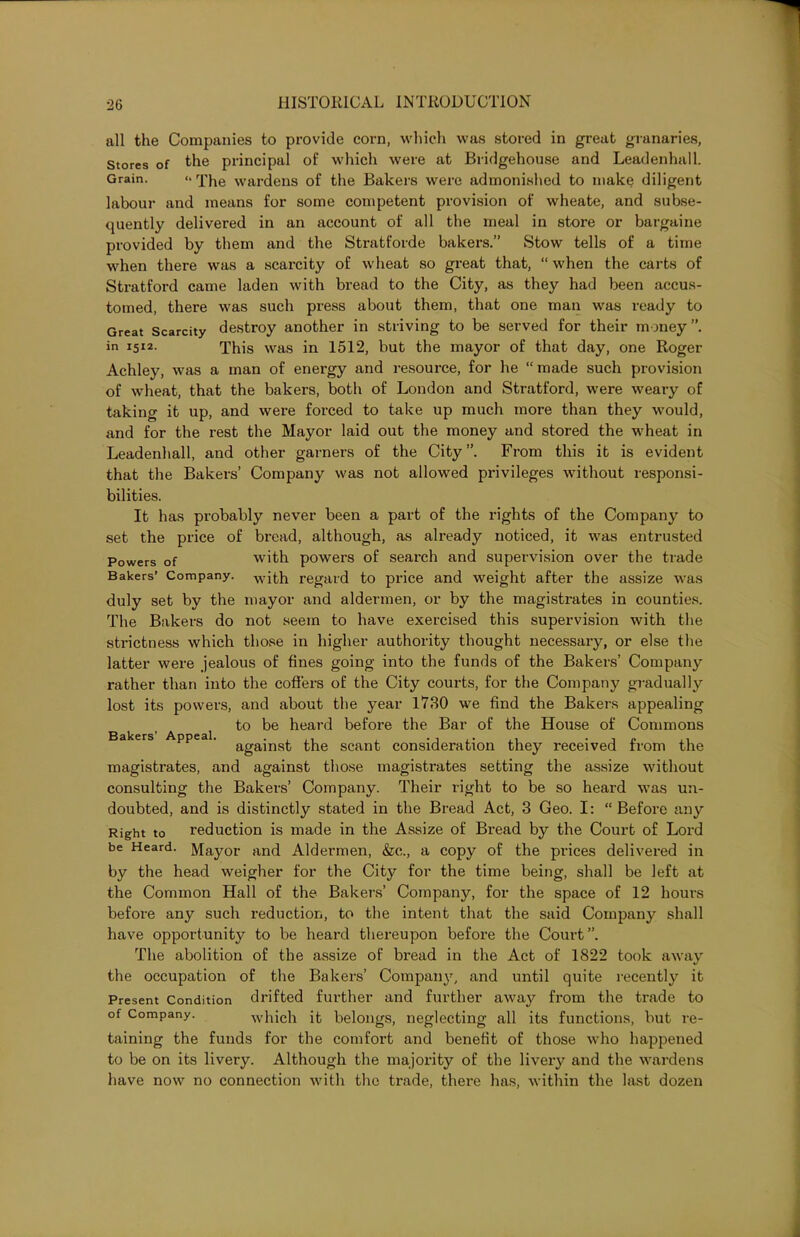 all the Companies to provide corn, which was stored in great granaries, Stores of the principal of which were at Bridgehouse and Leadenhall. Grain. “The wardens of the Bakers were admonished to make diligent labour and means for some competent provision of wheate, and subse- quently delivered in an account of all the meal in store or bargaine provided by them and the Stratforde bakers.” Stow tells of a time when there was a scarcity of wheat so great that, “ when the carts of Stratford came laden with bread to the City, as they had been accus- tomed, there was such press about them, that one man was ready to Great Scarcity destroy another in striving to be served for their money”, in 1512. q’i1is Was in 1512, but the mayor of that day, one Roger Achley, was a man of energy and resource, for he “made such provision of wheat, that the bakers, both of London and Stratford, were weary of taking it up, and were forced to take up much more than they would, and for the rest the Mayor laid out the money and stored the wheat in Leadenhall, and other garners of the City”. From this it is evident that the Bakers’ Company was not allowed privileges without responsi- bilities. It has probably never been a part of the rights of the Company to set the price of bread, although, as already noticed, it was entrusted Powers of with powers of search and supervision over the trade Bakers’ Company. with regard to price and weight after the assize was duly set by the mayor and aldermen, or by the magistrates in counties. The Bakers do not seem to have exercised this supervision with the strictness which those in higher authority thought necessary, or else the latter were jealous of fines going into the funds of the Bakers’ Company rather than into the coders of the City courts, for the Company gradually lost its powers, and about the year 1730 we find the Bakers appealing to be heard before the Bar of the House of Commons Bakers Appeal. agajns^. scant consideration they received from the magistrates, and against those magistrates setting the assize without consulting the Bakers’ Company. Their right to be so heard was un- doubted, and is distinctly stated in the Bread Act, 3 Geo. I: “Before any Right to reduction is made in the Assize of Bread by the Court of Lord be Heard. Mayor and Aldermen, &c., a copy of the prices delivered in by the head weigher for the City for the time being, shall be left at the Common Hall of the Bakers’ Company, for the space of 12 hours before any such reduction, to the intent that the said Company shall have opportunity to be heard thereupon before the Court”. The abolition of the assize of bread in the Act of 1822 took away the occupation of the Bakers’ Company, and until quite recently it Present Condition drifted further and further away from the trade to of Company. which it belongs, neglecting all its functions, but re- taining the funds for the comfort and benefit of those who happened to be on its livery. Although the majority of the livery and the wardens have now no connection with the trade, there has, within the hist dozen