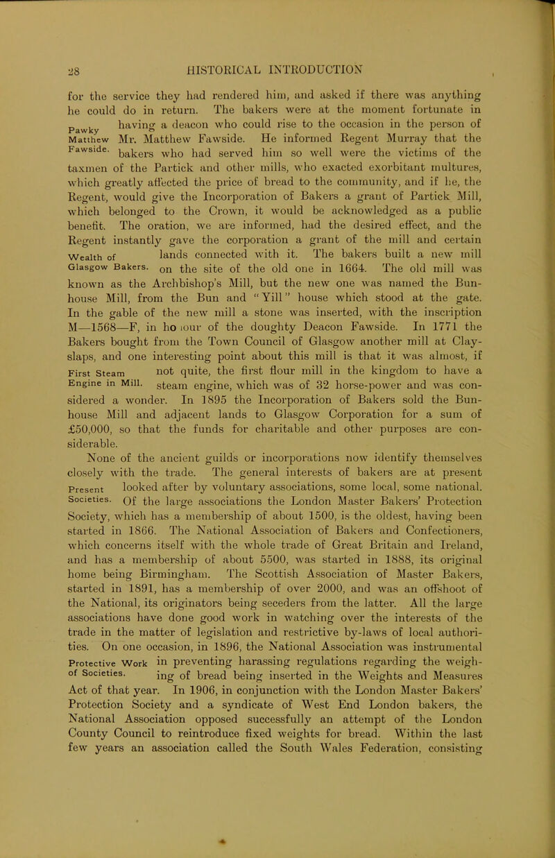 for the service they had rendered him, and asked if there was anything he could do in return. The bakers were at the moment fortunate in , having a deacon who could rise to the occasion in the pex-son of Pawky o Matthew Mr. Matthew Fawside. He informed Regent Murray that the Fawside. kaj,ers wj1Q }iatj served him so well were the victims of the taxmen of the Partick and other mills, who exacted exorbitant multures, which greatly affected the price of bread to the community, and if he, the Regent, would give the Incorporation of Bakers a grant of Partick Mill, which belonged to the Crown, it would be acknowledged as a public benefit. The oration, we are informed, had the desired effect, and the Regent instantly gave the corporation a grant of the mill and certain Wealth of lands connected with it. The bakers built a new mill Glasgow Bakers. on ^}ie sit,e 0f the old one in 1664. The old mill was known as the Archbishop’s Mill, but the new one was named the Bun- house Mill, from the Bun and “Yill” house which stood at the gate. In the gable of the new mill a stone was inserted, with the inscription M—1568—F, in ho tour of the doughty Deacon Fawside. In 1771 the Bakers bought from the Town Council of Glasgow another mill at Clay- slaps, and one interesting point about this mill is that it was almost, if First Steam not quite, the first flour mill in the kingdom to have a Engine m Mill, steam engine, which was of 32 horse-power and was con- sidered a wonder. In 1895 the Incorporation of Bakers sold the Bun- house Mill and adjacent lands to Glasgow Corporation for a sum of £50,000, so that the funds for charitable and other purposes are con- siderable. None of the ancient guilds or incorporations now identify themselves closely with the trade. The general interests of bakers are at present Present looked after by voluntary associations, some local, some national. Societies. Qf the iarge associations the London Master Bakers’ Protection Society, which has a membership of about 1500, is the oldest, having been started in 1866. The National Association of Bakers and Confectioners, which concerns itself with the whole trade of Great Britain and Ireland, and has a membership of about 5500, was started in 1888, its original home being Birmingham. The Scottish Association of Master Bakers, started in 1891, has a membership of over 2000, and was an offshoot of the National, its originators being seceders from the latter. All the large associations have done good work in watching over the interests of the trade in the matter of legislation and restrictive by-laws of local authori- ties. On one occasion, in 1896, the National Association was instrumental Protective Work in preventing harassing regulations regarding the weigh- of Societies. ing Gf bread being inserted in the Weights and Measures Act of that year. In 1906, in conjunction with the London Master Bakers’ Protection Society and a syndicate of West End London bakers, the National Association opposed successfully an attempt of the London County Council to reintroduce fixed weights for bread. Within the last few years an association called the South Wales Federation, consisting