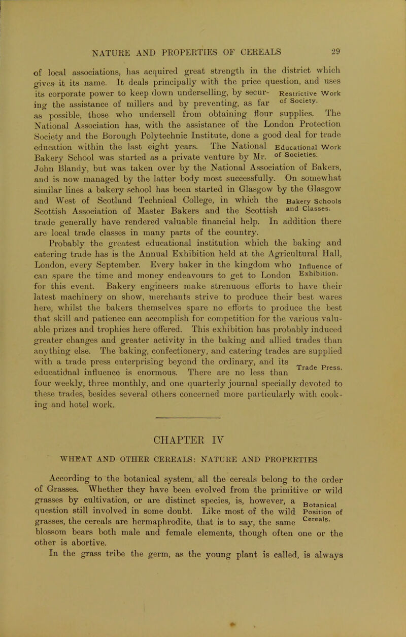 of local associations, has acquired great strength in the district which gives it its name. It deals principally with the price question, and uses its corporate power to keep down underselling, by secur- Restrictive Work ing the assistance of millers and by preventing, as far of Society, as possible, those who undersell from obtaining flour supplies. The National Association has, with the assistance of the London Protection Society and the Borough Polytechnic Institute, done a good deal for trade education within the last eight years. The National Educational Work Bakery School was started as a private venture by Mr. of Societies. John Blandy, but was taken over by the National Association of Bakers, and is now managed by the latter body most successfully. On somewhat similar lines a bakery school has been started in Glasgow by the Glasgow and West of Scotland Technical College, in which the Bakery Schools Scottish Association of Master Bakers and the Scottish and Classes, trade generally have rendered valuable financial help. In addition there are local trade classes in many parts of the country. Probably the greatest educational institution which the baking and catering trade has is the Annual Exhibition held at the Agricultural Hall, London, every September. Every baker in the kingdom who influence of can spare the time and money endeavours to get to London Exhibition, for this event. Bakery engineers make strenuous efforts to have their latest machinery on show, merchants strive to produce their best wares here, whilst the bakers themselves spare no efforts to produce the best that skill and patience can accomplish for competition for the various valu- able prizes and trophies here offered. This exhibition has probably induced greater changes and greater activity in the baking and allied trades than anything else. The baking, confectionery, and catering trades are supplied with a trade press enterprising beyond the ordinary, and its r 3 d c P j* 0 2 § educatidnal influence is enormous. There are no less than four weekly, three monthly, and one quarterly journal specially devoted to these trades, besides several others concerned more particularly with cook- ing and hotel work. CHAPTER IV WHEAT AND OTHER CEREALS: NATURE AND PROPERTIES According to the botanical system, all the cereals belong to the order of Grasses. Whether they have been evolved from the primitive or wild grasses by cultivation, or are distinct species, is, however, a 3otanical question still involved in some doubt. Like most of the wild Position of grasses, the cereals are hermaphrodite, that is to say, the same Cereals- blossom bears both male and female elements, though often one or the other is abortive. In the grass tribe the germ, as the young plant is called, is always