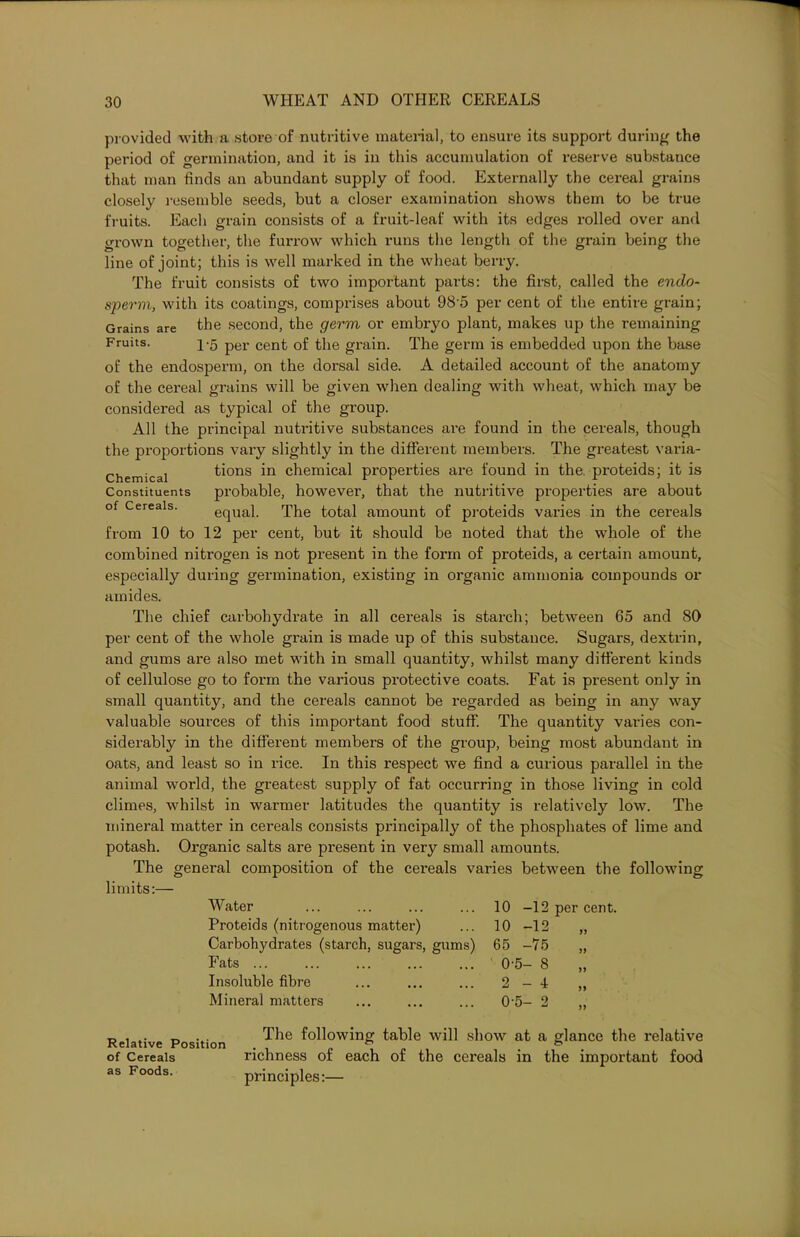 provided with a store of nutritive material, to ensure its support during the period of germination, and it is in this accumulation of reserve substance that man finds an abundant supply of food. Externally the cereal grains closely resemble seeds, but a closer examination shows them to be true fruits. Each grain consists of a fruit-leaf with its edges rolled over and grown together, the furrow which runs the length of the grain being the line of joint; this is well marked in the wheat berry. The fruit consists of two important parts: the first, called the endo- sperm, with its coatings, comprises about 98'5 per cent of the entire grain; Grains are the second, the germ or embryo plant, makes up the remaining Fruits. 1-5 per cent of the grain. The germ is embedded upon the base of the endosperm, on the dorsal side. A detailed account of the anatomy of the cereal grains will be given when dealing with wheat, which may be considered as typical of the group. All the principal nutritive substances are found in the cereals, though the proportions vary slightly in the different members. The greatest varia- Chemicai tions in chemical properties are found in the. proteids; it is Constituents probable, however, that the nutritive properties are about of Cereals. equal. The total amount of proteids varies in the cereals from 10 to 12 per cent, but it should be noted that the whole of the combined nitrogen is not present in the form of proteids, a certain amount, especially during germination, existing in organic ammonia compounds or amides. The chief carbohydrate in all cereals is starch; between 65 and 80 per cent of the whole grain is made up of this substance. Sugars, dextrin, and gums are also met with in small quantity, whilst many different kinds of cellulose go to form the various protective coats. Fat is present only in small quantity, and the cereals cannot be regarded as being in any way valuable sources of this important food stuff. The quantity varies con- siderabty in the different members of the group, being most abundant in oats, and least so in rice. In this respect we find a curious parallel in the animal world, the greatest supply of fat occurring in those living in cold climes, whilst in warmer latitudes the quantity is relatively low. The mineral matter in cereals consists principally of the phosphates of lime and potash. Organic salts are present in very small amounts. The general composition of the cereals varies between the following limits:— Water Proteids (nitrogenous matter) Carbohydrates (starch, sugars, gums) Fats ... Insoluble fibre Mineral matters 10 -12 per cent. 10 -12 „ 65 -75 0-5- 8 2-4 „ 0-5- 2 „ Relative Position The f0^0wing table will show at a glance the relative of Cereals richness of each of the cereals in the important food as Foods. principles:—