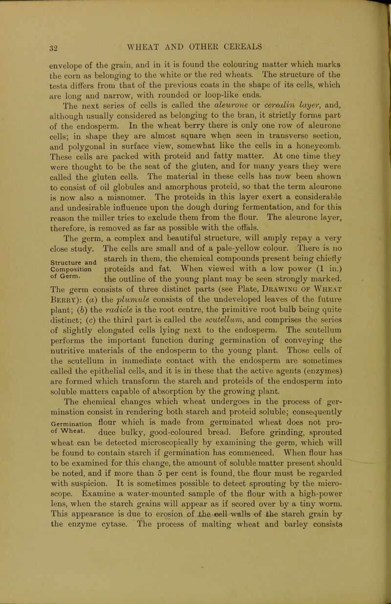 envelope of the grain, and in it is found the colouring matter which marks the corn as belonging to the white or the red wheats. The structure of the testa differs from that of the previous coats in the shape of its cells, which are long and narrow, with rounded or loop-like ends. The next series of cells is called the aleuroue or cereaiin layer, and, although usually considered as belonging to the bran, it strictly forms part of the endosperm. In the wheat berry there is only one row of aleurone cells; in shape they are almost square when seen in transverse section, and polygonal in surface view, somewhat like the cells in a honeycomb. These cells are packed with proteid and fatty matter. At one time they were thought to be the seat of the gluten, and for many years they were called the gluten cells. The material in these cells has now been shown to consist of oil globules and amorphous proteid, so that the term aleurone is now also a misnomer. The proteids in this layer exert a considerable and undesirable influence upon the dough during fermentation, and for this x-eason the miller tries to exclude them from the flour. The aleurone layer, therefore, is removed as far as possible with the offals. The germ, a complex and beautiful structure, will amply repay a very close study. The cells are small and of a pale-yellow colour. There is no structure and s^arc^ in them, the chemical compounds present being chiefly Composition proteids and fat. When viewed with a low power (1 in.) of Germ. the outline of the young plant may be seen strongly marked. The germ consists of three distinct parts (see Plate, Drawing of Wheat Berry): (a) the 'plumule consists of the undeveloped leaves of the future plant; (b) the radicle is the root centre, the primitive root bulb being quite distinct; (c) the third part is called the scutellum, and comprises the series of slightly elongated cells lying next to the endosperm. The scutellum performs the important function during germination of conveying the nutritive materials of the endosperm to the young plant. Those cells of the scutellum in immediate contact with the endosperm are sometimes called the epithelial cells, and it is in these that the active agents (enzymes) are formed which transform the starch and proteids of the endosperm into soluble matters capable of absorption by the growing plant. The chemical changes which wheat undergoes in the process of ger- mination consist in rendering both starch and proteid soluble; consequently Germination flour which is made from germinated wheat does not pro- of Wheat. duce bulky, good-coloured bread. Before grinding, sprouted wheat can be detected microscopically by examining the germ, which will be found to contain starch if germination has commenced. When flour has to be examined for this change, the amount of soluble matter present should be noted, and if more than 5 per cent is found, the flour must be regarded with suspicion. It is sometimes possible to detect sprouting by the micro- scope. Examine a water-mounted sample of the flour with a high-power lens, when the starch grains will appear as if scored over by a tiny worm. This appearance is due to erosion of the cell walls of the starch grain by the enzyme cytase. The process of malting wheat and barley consists