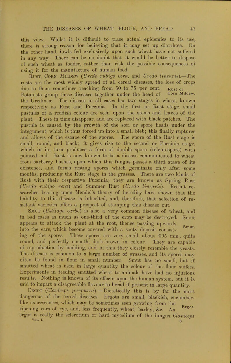 this view. Whilst it is difficult to truce actual epidemics to its use, there is strong reason for believing that it may set up diarrhoea. On the other hand, fowls fed exclusively upon such wheat have not suffered in any way. There can be no doubt that it would be better to dispose of such wheat as fodder, rather than risk the possible consequences of usinof it for the manufacture of human food. Rust, Corn Mildew (Uredo rubigo vera, and Uredo linearis).—The rusts are the most widely spread of all cereal diseases, the loss of crops due to them sometimes reaching from 50 to 75 per cent. Rust or Botanists group these diseases together under the head of Corn Mlldew- the Uredinese. The disease in all cases has two stages in wheat, known respectively as Rust and Puccinia. In the first or Rust stage, small pustules of a reddish colour are seen upon the stems and leaves of the plant. These in time disappear, and are replaced with black patches. The pustule is caused by the growth of the sori or spore heads under the integument, which is thus forced up into a small bleb; this finally ruptures and allows of the escape of the spores. The spore of the Rust stage is small, round, and black; it gives rise to the second or Puccinia stage, which in its turn produces a form of double spore (teleutospore) with pointed end. Rust is now known to be a disease communicated to wheal from barberry bushes, upon which this fungus passes a third stage of its existence, and forms resting spores which germinate only after some months, producing the Rust stage in the grasses. There are two kinds of Rust with their respective Puccinia; they are known as Spring Rust (Uredo rubigo vera) and Summer Rust (Uredo linearis). Recent re- searches bearing upon Mendel’s theory of heredity have shown that the liability to this disease is inherited, and, therefore, that selection of re- sistant varieties offers a prospect of stamping this disease out. Smut (Ustilago carbo) is also a very common disease of wheat, and in bad cases as much as one-third of the crop may be destroyed. Smut appears to attack the plant at the root, thence passing upwards into the ears, which become covered with a sooty deposit consist- mu ’ ing of the spores. These spores are very small, about '005 mm., quite round, and perfectly smooth, dark-brown in colour. They are capable of reproduction by budding, and in this they closely resemble the yeasts. The disease is common to a large number of grasses, and its spores may often be found in flour in small number. Smut has no smell, but if smutted wheat is used in large quantity the colour of the flour suffers. Experiments in feeding smutted wheat to animals have had no injurious results. Nothing is known of its effects upon the human system, but it is said to impart a disagreeable flavour to bread if present in large quantity. Ergot (Glaviceps purpurea).—Dietetically this is by far the most dangerous of the cereal diseases. Ergots are small, blackish, cucumber- like excrescences, which may be sometimes seen growing from the ripening ears of rye, and, less frequently, wheat, barley, &c. An Ergot- ergot is really the sclerotium or hard mycelium of the fungus Claviceps