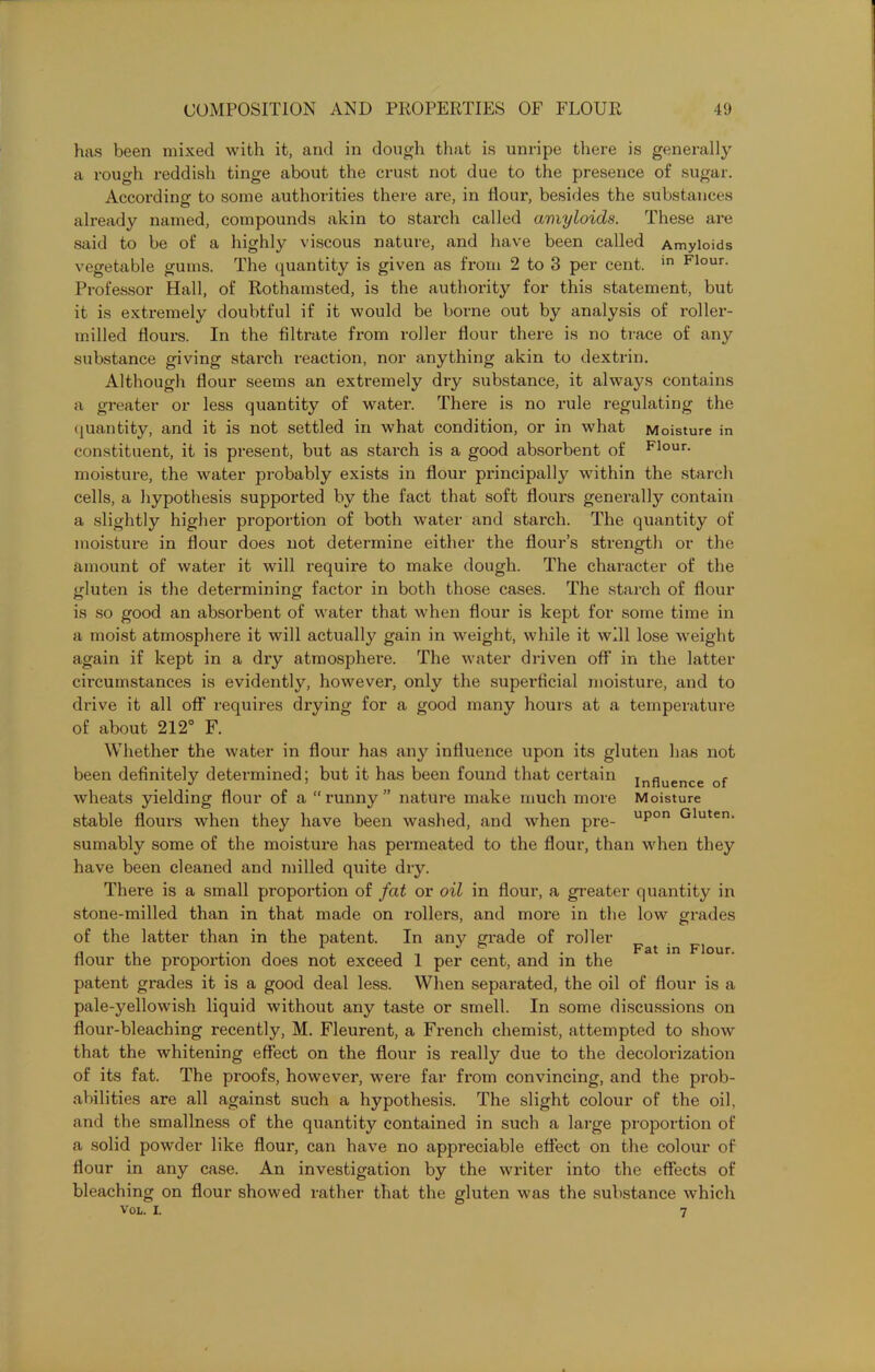 has been mixed with it, and in dough that is unripe there is generally a rough reddish tinge about the crust not due to the presence of sugar. According to some authorities there are, in flour, besides the substances already named, compounds akin to starch called amyloids. These are said to be of a highly viscous nature, and have been called Amyloids vegetable gums. The quantity is given as from 2 to 3 per cent. in Flour- Professor Hall, of Rothamsted, is the authority for this statement, but it is extremely doubtful if it would be borne out by analysis of roller- milled flours. In the filtrate from roller flour there is no trace of any substance giving starch reaction, nor anything akin to dextrin. Although flour seems an extremely dry substance, it always contains a greater or less quantity of water. There is no rule regulating the quantity, and it is not settled in what condition, or in what Moisture in constituent, it is present, but as starch is a good absorbent of Flour- moisture, the water probably exists in flour principally within the starch cells, a hypothesis supported by the fact that soft floui's generally contain a slightly higher proportion of both water and starch. The quantity of moisture in flour does not determine either the flour’s strength or the amount of water it will require to make dough. The character of the gluten is the determining factor in both those cases. The starch of flour is so good an absorbent of water that when flour is kept for some time in a moist atmosphere it will actually gain in weight, while it will lose weight again if kept in a dry atmosphere. The water driven off in the latter circumstances is evidently, however, only the superficial moisture, and to drive it all off requires dx-ying for a good many houi-s at a temperature of about 212° F. Whether the water in flour has any influence upon its gluten has ixot been definitely determined; but it has been found that certain influence of wheats yielding flour of a “runny” nature make much more Moisture stable floui’s when they have been washed, and when pre- upon Gluten' sumably some of the moisture has permeated to the flour, than when they have been cleaned and milled quite dry. There is a small proportion of fat or oil in flour, a greater quaixtity in stone-milled than in that made on rollers, and moi’e in the low grades of the latter than in the patent. In any gi-ade of roller p ^ flour the propox-tion does not exceed 1 per cent, and in the patent gx-ades it is a good deal less. When separated, the oil of flour is a pale-yellowish liquid without any taste or smell. In some discussions oxx floux’-bleaching recently, M. Fleurent, a French chemist, attempted to show that the whitening effect on the flour is really due to the decolorizatioxx of its fat. The proofs, however, were far from convincing, and the pi’ob- abilities are all against such a hypothesis. The slight colour of the oil, and the smallness of the qxxantity contained in such a lax-ge proportion of a solid powder like floui’, can have no appreciable effect on the colour of flour in any case. An investigation by the writer into the effects of bleaching on flour showed rather that the gluten was the substance which 7 VOL. i.