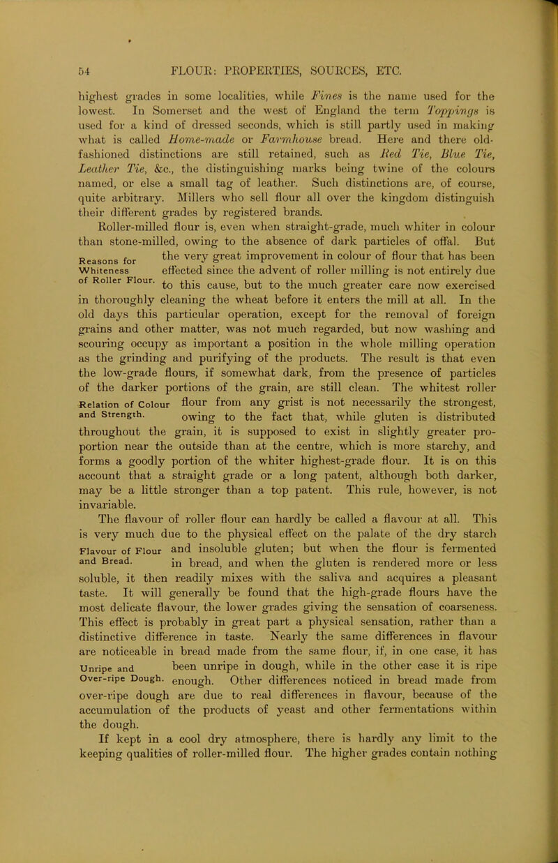 highest grades in some localities, while Fines is the name used for the lowest. In Somerset and the west of England the term Toppings is used for a kind of dressed seconds, which is still partly used in making what is called Home-made or Farmhouse bread. Here and there old- fashioned distinctions are still retained, such as lied Tie, Blue Tie, Leather Tie, &c., the distinguishing marks being twine of the colours named, or else a small tag of leather. Such distinctions are, of course, quite arbitrary. Millers who sell flour all over the kingdom distinguish their different grades by registered brands. Roller-milled flour is, even when straight-grade, much whiter in colour than stone-milled, owing to the absence of dark particles of offal. But Reasons for the very gl'eat improvement in colour of flour that has been Whiteness effected since the advent of roller milling is not entirely due of Roller Flour. ^is cause> but ^o the much greater care now exercised in thoroughly cleaning the wheat before it enters the mill at all. In the old days this particular operation, except for the removal of foreign grains and other matter, was not much regarded, but now washing and scouring occupy as important a position in the whole milling operation as the grinding and purifying of the products. The result is that even the low-grade flours, if somewhat dark, from the presence of particles of the darker portions of the grain, are still clean. The whitest roller Relation of Colour flour from any grist is not necessarily the strongest, and Strength. owing to the fact that, while gluten is distributed throughout the grain, it is supposed to exist in slightly greater pro- portion near the outside than at the centre, which is more starchy, and forms a goodly portion of the whiter highest-grade flour. It is on this account that a straight grade or a long patent, although both darker, may be a little stronger than a top patent. This rule, however, is not invariable. The flavour of roller flour can hardly be called a flavour at all. This is very much due to the physical effect on the palate of the dry starch Flavour of Flour and insoluble gluten; but when the flour is fermented and Bread. jn b^ad, and when the gluten is rendered more or less soluble, it then readily mixes with the saliva and acquires a pleasant taste. It will generally be found that the high-grade flours have the most delicate flavour, the lower grades giving the sensation of coarseness. This effect is probably in great part a physical sensation, rather than a distinctive difference in taste. Nearly the same differences in flavour are noticeable in bread made from the same flour, if, in one case, it has Unripe and been unripe in dough, while in the other case it is ripe Over-ripe Dough, enough. Other differences noticed in bread made from over-ripe dough are due to real differences in flavour, because of the accumulation of the products of yeast and other fermentations within the dough. If kept in a cool dry atmosphere, there is hardly any limit to the keeping qualities of roller-milled flour. The higher grades contain nothing