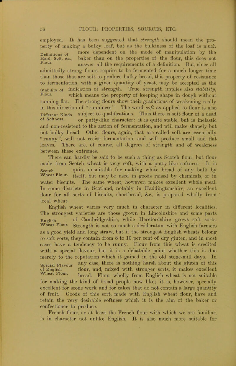 employed. It lias been suggested that strength should mean the pro- perty of making a bulky loaf, but as the bulkiness of the loaf is much Definitions of more dependent on the mode of manipulation by the Hard, Soft, &c., baker than on the properties of the Hour, this does not Flour' answer all the requirements of a definition. But, since all admittedly strong flours require to be fermented for a much longer time than those that are soft to produce bulky bread, this property of resistance to fermentation, with a given quantity of yeast, may be accepted as the Stability of indication of strength. True, strength implies also stability, Flour. which means the property of keeping shape in dough without running flat. The strong flours show their gradations of weakening really in this direction of “ runniness ”. The word soft as applied to flour is also Different Kinds subject to qualifications. Thus there is soft flour of a dead of Softness. 0r putty-like character: it is quite stable, but is inelastic and non-resistent to the action of fermentation, and will make shapely but not bulky bread. Other flours, again, that are called soft are essentially “runny”, will not resist fermentation, and will produce small and flat loaves. There are, of course, all degrees of strength and of weakness between these extremes. There can hardly be said to be such a thing as Scotch flour, but flour made from Scotch wheat is very soft, with a putty-like softness. It is Scotch quite unsuitable for making white bread of any bulk by wheat Flour, jtself, but may be used in goods raised by chemicals, or in water biscuits. The same wheat, however, makes excellent whole meal. In some districts in Scotland, notably in Haddingtonshire, an excellent flour for all sorts of biscuits, shortbread, &c., is prepared wholly from local wheat. English wheat varies very much in character in different localities. The strongest varieties are those grown in Lincolnshire and some parts English of Cambridgeshire, while Herefordshire grows soft sorts. Wheat Flour. Strength is not so much a desideratum with English farmers as a good yield and long straw, but if the strongest English wheats belong to soft sorts, they contain from 8 to 10 per cent of dry gluten, and in most cases have a tendency to be runny. Flour from this wheat is credited with a special flavour, but it is a debatable point whether this is due merely to the imputation which it gained in the old stone-mill days. In Special Flavour any case> there is nothing harsh about the gluten of this of English flour, and, mixed with stronger sorts, it makes excellent Wheat Flour. bread. Flour wholly from English wheat is not suitable for making the kind of bread people now like; it is, however, specially excellent for scone work and for cakes that do not contain a large quantity of fruit. Goods of this sort, made with English wheat flour, have and retain the very desirable softness which it is the aim of the baker or confectioner to produce. French flour, or at least the French flour with which we are familiar, is in character not unlike English. It is also much more suitable for