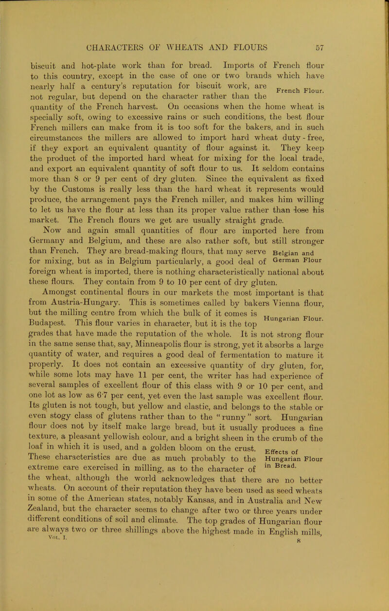 biscuit and hot-plate work than for bread. Imports of French hour to this country, except in the case of one or two brands which have nearly half a century’s reputation for biscuit work, are _ , not regular, but depend on the character rather than the quantity of the French harvest. On occasions when the home wheat is specially soft, owing to excessive rains or such conditions, the best flour French millers can make from it is too soft for the bakers, and in such circumstances the millers are allowed to import hard wheat duty - free, if they export an equivalent quantity of flour against it. They keep the product of the imported hard wheat for mixing for the local trade, and export an equivalent quantity of soft flour to us. It seldom contains more than 8 or 9 per cent of dry gluten. Since the equivalent as fixed by the Customs is really less than the hard wheat it represents would produce, the arrangement pays the French miller, and makes him willing to let us have the flour at less than its proper value rather than lose his market. The French flours we get are usually straight grade. Now and again small quantities of flour are imported here from Germany and Belgium, and these are also rather soft, but still stronger than French. They are bread-making flours, that may serve Belgian and for mixing, but as in Belgium particularly, a good deal of German Flour foreign wheat is imported, there is nothing characteristically national about these flours. They contain from 9 to 10 per cent of dry gluten. Amongst continental flours in our markets the most important is that from Austria-Hungary. This is sometimes called by bakers Vienna flour, but the milling centre from which the bulk of it comes is Budapest. This flour varies in character, but it is the top grades that have made the reputation of the whole. It is not strong flour in the same sense that, say, Minneapolis flour is strong, yet it absorbs a large quantity of water, and requires a good deal of fermentation to mature it properly. It does not contain an excessive quantity of dry gluten, for, while some lots may have 11 per cent, the writer has had experience of several samples of excellent flour of this class with 9 or 10 per cent, and one lot as low as 6-7 per cent, yet even the last sample was excellent flour. Its gluten is not tough, but yellow and elastic, and belongs to the stable or even stogy class of glutens rather than to the “ runny ” sort. Hungarian flour does not by itself make large bread, but it usually produces a fine texture, a pleasant yellowish colour, and a bright sheen in the crumb of the loaf in which it is used, and a golden bloom on the crust. Effects of These characteristics are due as much probably to the Hungarian Flour extreme care exercised in milling, as to the character of in Bread> the wheat, although the world acknowledges that there are no better heats. On account of their reputation they have been used as seed wheafs in some of the American states, notably Kansas, and in Australia and New Zealand, but the character seems to change after two or three years under different conditions of soil and climate. The top grades of Hungarian flour are always two or three shillings above the highest made in English mills, Hungarian Flour.