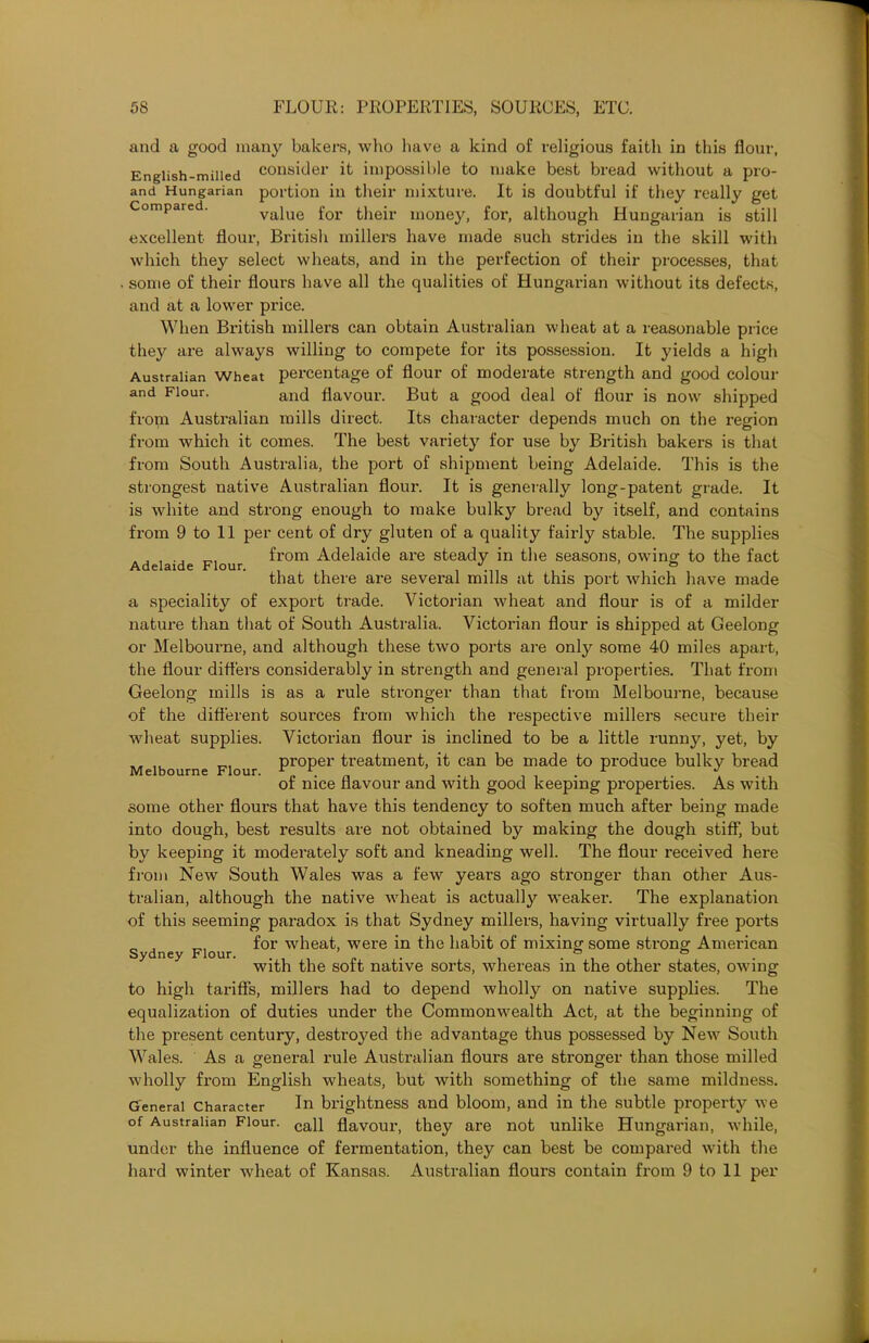 Adelaide Flour. and a good many bakers, who have a kind of religious faith in this flour, English-milled consider it impossible to make best bread without a pro- and Hungarian portion in their mixture. It is doubtful if they really get Compared. value for their money, for, although Hungarian is still excellent flour, British millers have made such strides in the skill with which they select wheats, and in the perfection of their processes, that some of their flours have all the qualities of Hungarian without its defects, and at a lower price. When British millers can obtain Australian wheat at a reasonable price they are always willing to compete for its possession. It yields a high Australian Wheat percentage of flour of moderate strength and good colour and Flour. an(} flavour. But a good deal of flour is now shipped from Australian mills direct. Its character depends much on the region from which it comes. The best variety for use by British bakers is that from South Australia, the port of shipment being Adelaide. This is the strongest native Australian flour. It is generally long-patent grade. It is white and strong enough to make bulky bread by itself, and contains from 9 to 11 per cent of dry gluten of a quality fairly stable. The supplies from Adelaide are steady in the seasons, owing to the fact that there are several mills at this port which have made a speciality of export trade. Victorian wheat and flour is of a milder nature than that of South Australia. Victorian flour is shipped at Geelong or Melbourne, and although these two ports are only some 40 miles apart, the flour differs considerably in strength and general properties. That from Geelong mills is as a rule stronger than that from Melbourne, because of the different sources from which the respective millers secure their wheat supplies. Victorian flour is inclined to be a little runny, yet, by „ „ _ proper treatment, it can be made to produce bulky bread Melbourne Flour. r... n r . J of nice flavour and with good keeping properties. As with some other flours that have this tendency to soften much after being made into dough, best results are not obtained by making the dough stiff, but by keeping it moderately soft and kneading well. The flour received here from New South Wales was a few years ago stronger than other Aus- tralian, although the native wheat is actually weaker. The explanation of this seeming paradox is that Sydney millers, having virtually free ports for wheat, were in the habit of mixing some strong American with the soft native sorts, whereas in the other states, owing to high tariffs, millers had to depend wholly on native supplies. The equalization of duties under the Commonwealth Act, at the beginning of the present century, destroyed the advantage thus possessed by New South Wales. As a general rule Australian flours are stronger than those milled wholly from English wheats, but with something of the same mildness. General Character In brightness and bloom, and in the subtle property we of Australian Flour. cafl flavour, they are not unlike Hungarian, while, under the influence of fermentation, they can best be compared with the hard winter wheat of Kansas. Australian flours contain from 9 to 11 per Sydney Flour.