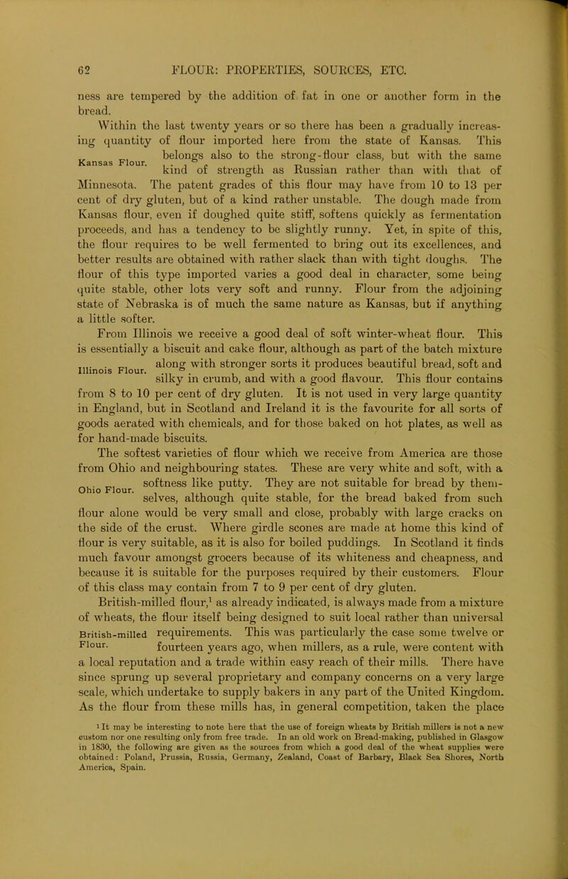 ness are tempered by the addition of fat in one or another form in the bread. Within the last twenty years or so there has been a gradually increas- ing quantity of flour imported here from the state of Kansas. This belongs also to the strong-flour class, but with the same Kansas Flour. . . ° a . . . . , kind of strength as Russian rather than with that of Minnesota. The patent grades of this flour may have from 10 to 13 per cent of dry gluten, but of a kind rather unstable. The dough made from Kansas flour, even if doughed quite stiff, softens quickly as fermentation proceeds, and has a tendency to be slightly runny. Yet, in spite of this, the flour requires to be well fermented to bring out its excellences, and better results are obtained with rather slack than with tight doughs. The flour of this type imported varies a good deal in character, some being quite stable, other lots very soft and runny. Flour from the adjoining state of Nebraska is of much the same nature as Kansas, but if anything a little softer. From Illinois we receive a good deal of soft winter-wheat flour. This is essentially a biscuit and cake flour, although as part of the batch mixture Illinois Flour a^on& W1th stronger sorts it produces beautiful bread, soft and silky in crumb, and with a good flavour. This flour contains from 8 to 10 per cent of dry gluten. It is not used in very large quantity in England, but in Scotland and Ireland it is the favourite for all sorts of goods aerated with chemicals, and for those baked on hot plates, as well as for hand-made biscuits. The softest varieties of flour which we receive from America are those from Ohio and neighbouring states. These are very white and soft, with a Ohio Flour so^ness like putty. They are not suitable for bread by them- selves, although quite stable, for the bread baked from such flour alone would be very small and close, probably with large cracks on the side of the crust. Where girdle scones are made at home this kind of flour is very suitable, as it is also for boiled puddings. In Scotland it flnds much favour amongst grocers because of its whiteness and cheapness, and because it is suitable for the purposes required by their customers. Flour of this class may contain from 7 to 9 per cent of dry gluten. British-milled flour,1 as already indicated, is always made from a mixture of wheats, the flour itself being designed to suit local rather than universal British-milled requirements. This was particularly the case some twelve or Flour- fourteen years ago, when millers, as a rule, were content with a local reputation and a trade within easy reach of their mills. There have since sprung up several proprietary and company concerns on a very large scale, which undertake to supply bakers in any part of the United Kingdom. As the flour from these mills has, in general competition, taken the place i It may be interesting to note here that the use of foreign wheats by British millers is not a new custom nor one resulting only from free trade. In an old work on Bread-making, published in Glasgow in 1830, the following are given as the sources from which a good deal of the wheat supplies were obtained: Poland, Prussia, Russia, Germany, Zealand, Coast of Barbary, Black Sea Shores, North America, Spain.