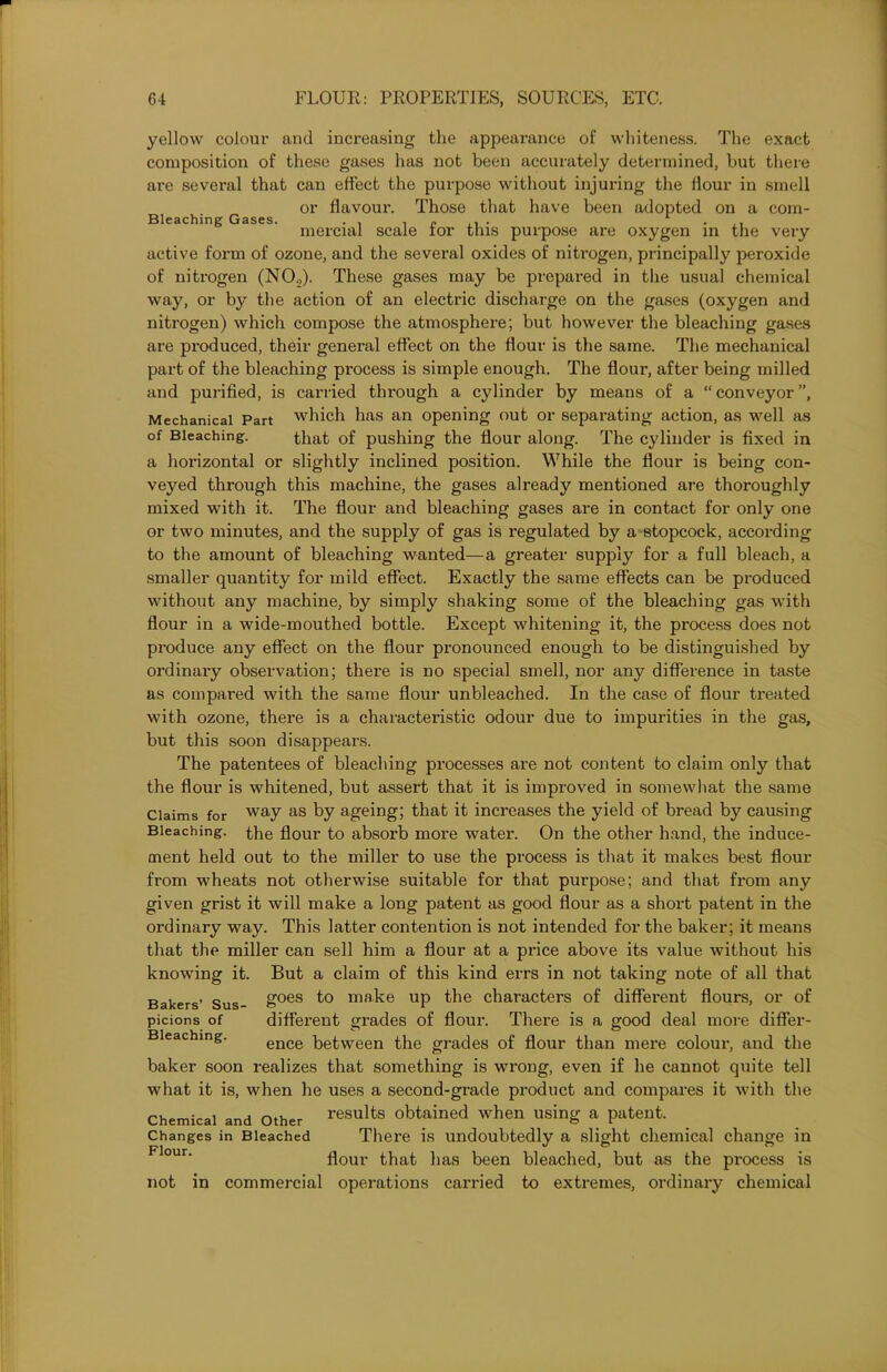 Bleaching Gases. yellow colour and increasing the appearance of whiteness. The exact composition of these gases has not been accurately determined, but there are several that can effect the purpose without injuring the flour in smell or flavour. Those that have been adopted on a com- mercial scale for this purpose are oxygen in the very active form of ozone, and the several oxides of nitrogen, principally peroxide of nitrogen (NO.,). These gases may be prepared in the usual chemical way, or by the action of an electric discharge on the gases (oxygen and nitrogen) which compose the atmosphere; but however the bleaching gases are produced, their general effect on the flour is the same. The mechanical part of the bleaching process is simple enough. The flour, after being milled and purified, is carried through a cylinder by means of a “conveyor”, Mechanical Part which has an opening out or separating action, as well as of Bleaching. that of pushing the flour along. The cylinder is fixed in a horizontal or slightly inclined position. While the flour is being con- veyed through this machine, the gases already mentioned are thoroughly mixed with it. The flour and bleaching gases are in contact for only one or two minutes, and the supply of gas is regulated by a stopcock, according to the amount of bleaching wanted—a greater supply for a full bleach, a smaller quantity for mild effect. Exactly the same effects can be produced without any machine, by simply shaking some of the bleaching gas with flour in a wide-mouthed bottle. Except whitening it, the process does not produce any effect on the flour pronounced enough to be distinguished by ordinary observation; there is no special smell, nor any difference in taste as compared with the same flour unbleached. In the case of flour treated with ozone, there is a characteristic odour due to impurities in the gas, but this soon disappears. The patentees of bleaching processes are not content to claim only that the flour is whitened, but assert that it is improved in somewhat the same Claims for way as by ageing; that it increases the yield of bread by causing Bleaching, tlie flour to absorb more water. On the other hand, the induce- ment held out to the miller to use the process is that it makes best flour from wheats not otherwise suitable for that purpose; and that from any given grist it will make a long patent as good flour as a short patent in the ordinary way. This latter contention is not intended for the baker; it means that the miller can sell him a flour at a price above its value without his knowing it. But a claim of this kind errs in not taking note of all that Bakers’ Sus- goes make up the characters of different flours, or of picions of different grades of flour. There is a good deal more differ- Bleaching. ence between the grades of flour than mere colour, and the baker soon realizes that something is wrong, even if he cannot quite tell what it is, when he uses a second-grade product and compares it with the Chemical and Other results obtained when using a patent. Changes in Bleached There is undoubtedly a slight chemical change in Flour‘ flour that has been bleached, but as the process is not in commercial operations carried to extremes, ordinary chemical