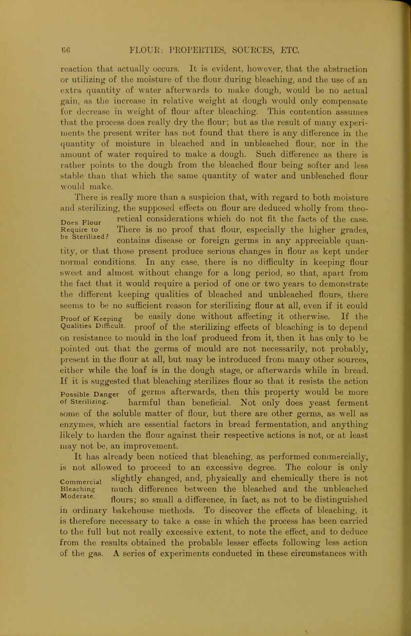 reaction that actually occurs. It is evident, however, that the abstraction or utilizing of the moisture of the flour during bleaching, and the use of an extra quantity of water afterwards to make dough, would be no actual gain, as the increase in relative weight at dough would only compensate for decrease in weight of flour after bleaching. This contention assumes that the process does realty dry the flour; but as the result of many experi- ments the present writer has not found that there is any difference in the quantity of moisture in bleached and in unbleached flour, nor in the amount of water required to make a dough. Such difference as there is rather points to the dough from the bleached flour being softer and less stable than that which the same quantity of water and unbleached flour would make. There is realty more than a suspicion that, with regard to both moisture and sterilizing, the supposed effects on flour are deduced wholly from theo- Does Flour retical considerations which do not fit the facts of the case. Require to There is no proof that flour, especially the higher grades, be sterilized? conta,ins disease or foreign germs in any appreciable quan- tity, or that those present produce serious changes in flour as kept under normal conditions. In any case, there is no difficulty in keeping flour sweet and almost without change for a long period, so that, apart from the fact that it would require a period of one or two years to demonstrate the different keeping qualities of bleached and unbleached flours, there seems to be no sufficient reason for sterilizing flour at all, even if it could Proof of Keeping be easily done without affecting it otherwise. If the Qualities Difficult, proof of the sterilizing effects of bleaching is to depend on resistance to mould in the loaf produced from it, then it has only to be pointed out that the germs of mould are not necessarily, not probably, present in the flour at all, but may be introduced from many other sources, either while the loaf is in the dough stage, or afterwards while in bread. If it is suggested that bleaching sterilizes flour so that it resists the action Possible Danger germs afterwards, then this property would be more of sterilizing. harmful than beneficial. Not only does yeast ferment some of the soluble matter of flour, but there are other germs, as well as enzymes, which are essential factors in bread fermentation, and anything likely to harden the flour against their respective actions is not, or at least may not be, an improvement. It has already been noticed that bleaching, as performed commercially, is not allowed to proceed to an excessive degree. The colour is only Commercial sightly changed, and, physically and chemically there is not Bleaching much difference between the bleached and the unbleached flours; so small a difference, in fact, as not to be distinguished in ordinary bakehouse methods. To discover the effects of bleaching, it is therefore necessary to take a case in which the process has been carried to the full but not really excessive extent, to note the effect, and to deduce from the results obtained the probable lesser effects following less action of the gas. A series of experiments conducted in these circumstances with