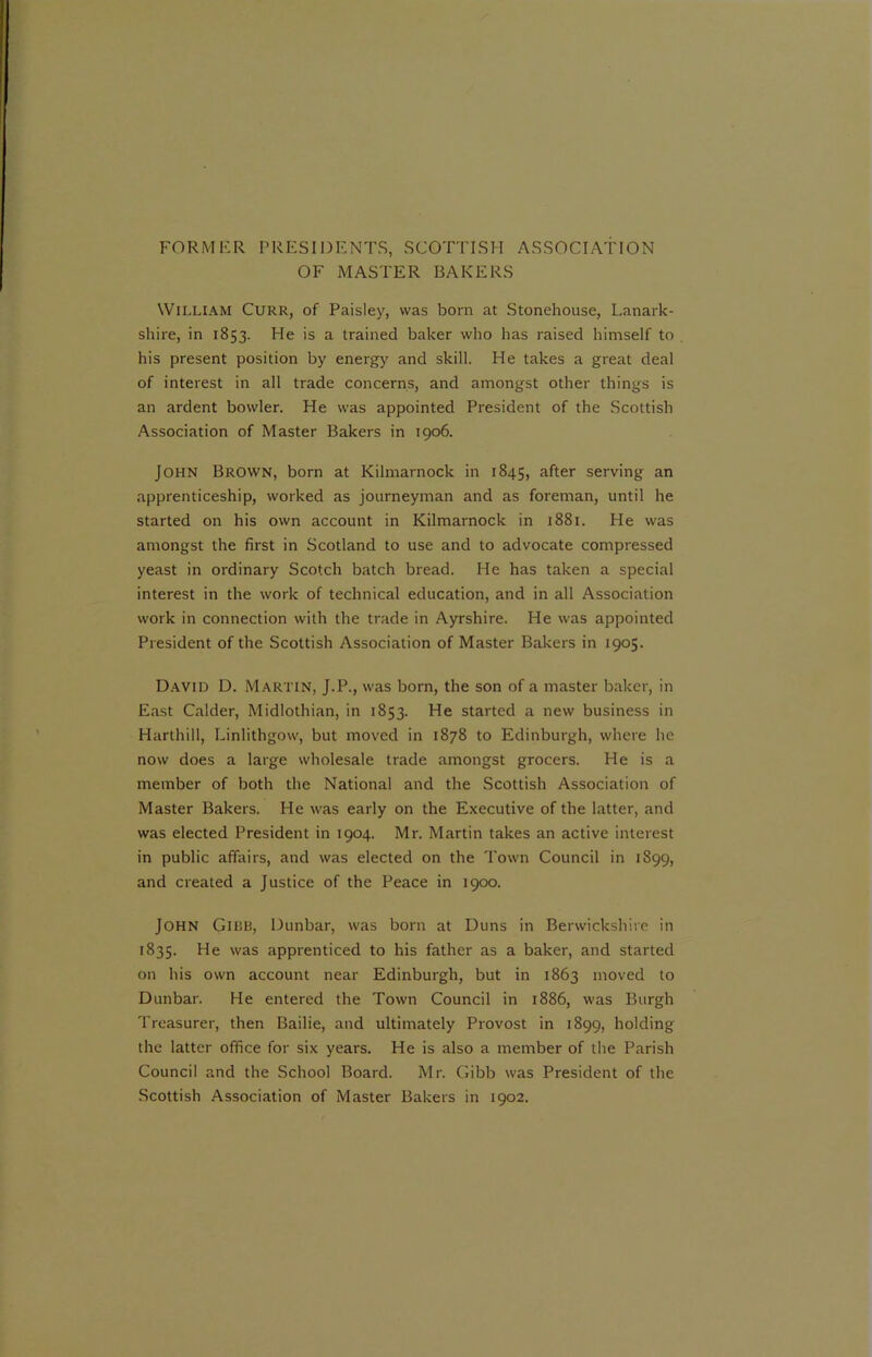 FORMER PRESIDENTS, SCOTTISH ASSOCIATION OF MASTER BAKERS William Curr, of Paisley, was born at Stonehouse, Lanark- shire, in 1853. He is a trained baker who has raised himself to his present position by energy and skill. He takes a great deal of interest in all trade concerns, and amongst other things is an ardent bowler. He was appointed President of the Scottish Association of Master Bakers in 1906. JOHN Brown, born at Kilmarnock in 1845, after serving an apprenticeship, worked as journeyman and as foreman, until he started on his own account in Kilmarnock in 1881. He was amongst the first in Scotland to use and to advocate compressed yeast in ordinary Scotch batch bread. He has taken a special interest in the work of technical education, and in all Association work in connection with the trade in Ayrshire. He was appointed President of the Scottish Association of Master Bakers in 1905. David D. Martin, J.P., was born, the son of a master baker, in East Calder, Midlothian, in 1853. He started a new business in Harthill, Linlithgow, but moved in 1878 to Edinburgh, where he now does a large wholesale trade amongst grocers. He is a member of both the National and the Scottish Association of Master Bakers. He was early on the Executive of the latter, and was elected President in 1904. Mr. Martin takes an active interest in public affairs, and was elected on the Town Council in 1899, and created a Justice of the Peace in 1900. John Gibb, Dunbar, was born at Duns in Berwickshire in 1835. He was apprenticed to his father as a baker, and started on his own account near Edinburgh, but in 1863 moved to Dunbar. He entered the Town Council in 1886, was Burgh Treasurer, then Bailie, and ultimately Provost in 1899, holding the latter office for six years. He is also a member of the Parish Council and the School Board. Mr. Gibb was President of the Scottish Association of Master Bakers in 1902.