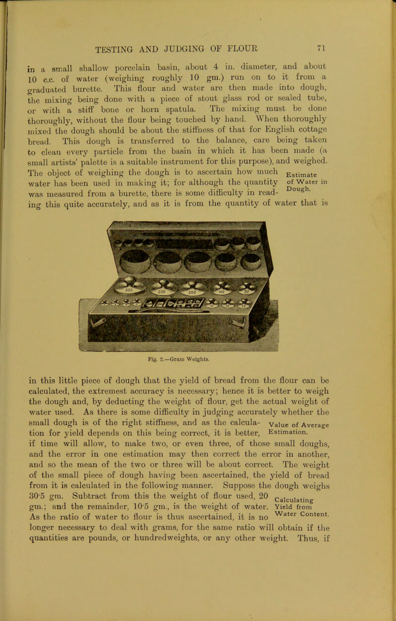 in a small shallow porcelain basin, about 4 in. diameter, and about 10 c.c. of water (weighing roughly 10 gm.) run on to it from a Graduated burette. This flour and water are then made into dough, the mixing being done with a piece of stout glass rod or sealed tube, or with a stiff bone or horn spatula. The mixing must be done thoroughly, without the Hour being touched by hand. When thoroughly mixed the dough should be about the stiffness of that for English cottage bread. This dough is transferred to the balance, care being taken to clean every particle from the basin in which it has been made (a small artists’ palette is a suitable instrument for this purpose), and weighed. The object of weighing the dough is to ascertain how much Estimate water has been used in making it; for although the quantity of Water in was measured from a burette, there is some difficulty in read- Dough' ing this quite accurately, and as it is from the quantity of water that is Fig. 2.—Gram Weights. in this little piece of dough that the yield of bread from the flour can be calculated, the extremest accuracy is necessary; hence it is better to weigh the dough and, by deducting the weight of flour, get the actual weight of water used. As there is some difficulty in judging accurately whether the small dough is of the right stiffness, and as the calcula- value of Average tion for yield depends on this being correct, it is better, Estimation, if time will allow, to make two, or even three, of those small doughs, and the error in one estimation may then correct the error in another, and so the mean of the two or three will be about correct. The weight of the small piece of dough having been ascertained, the yield of bread from it is calculated in the following manner. Suppose the dough Aveighs 305 gm. Subtract from this the weight of flour used, 20 calculating gm.; and the remainder, 105 gm., is the weight of water. Yield from As the ratio of water to flour is thus ascertained, it is no Water Content, longer necessary to deal with grams, for the same ratio will obtain if the quantities are pounds, or hundredweights, or any other weight. Thus, if