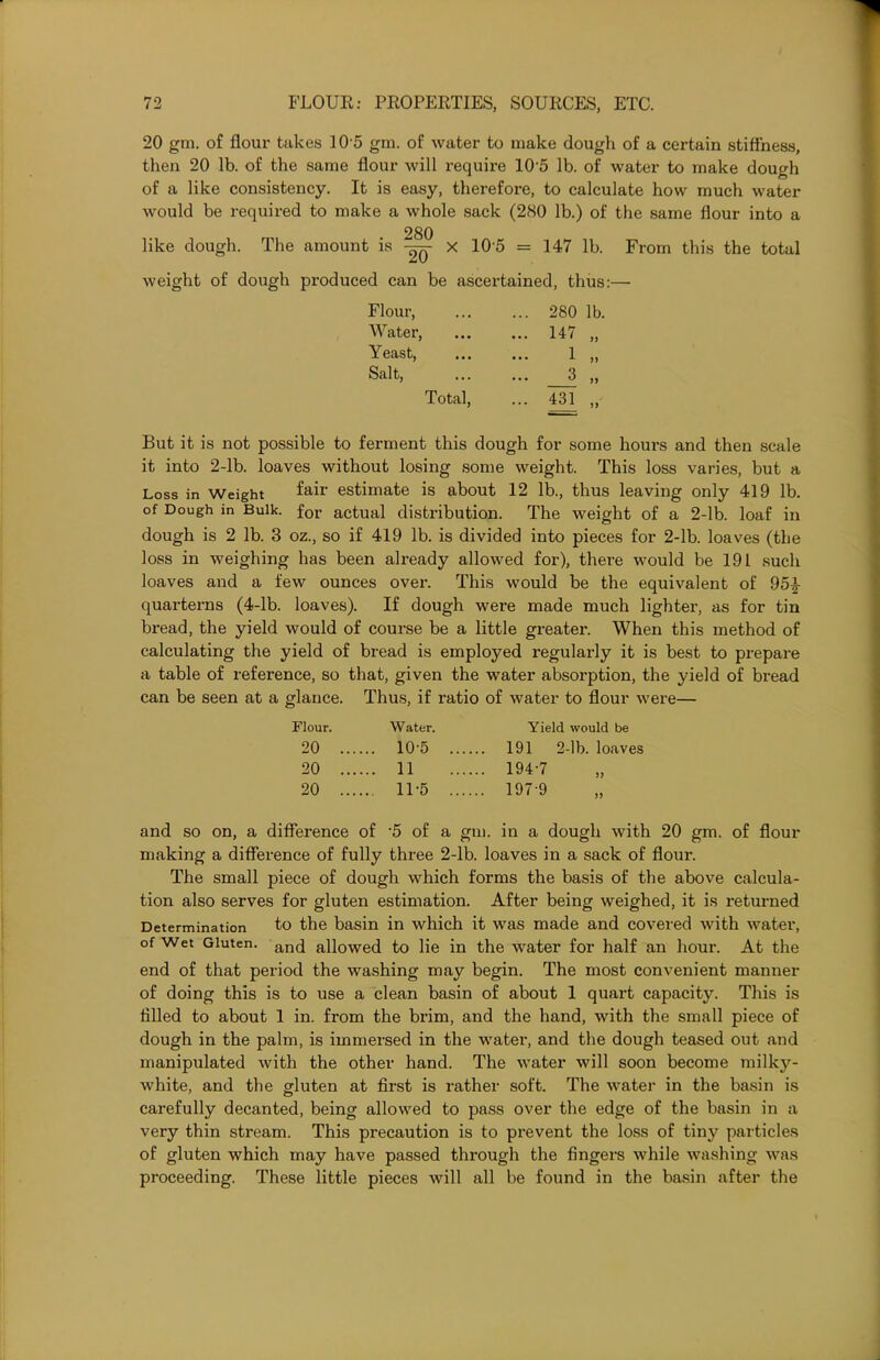 20 gm. of flour takes 10 5 gm. of water to make dough of a certain stiffness, then 20 lb. of the same flour will require 10 5 lb. of water to make dough of a like consistency. It is easy, therefore, to calculate how much water would be required to make a whole sack (280 lb.) of the same flour into a 280 like dough. The amount is -%q X 10'5 = 147 lb. From this the total weight of dough produced can be ascertained, thus:— Flour, Water, Yeast, Salt, Total 280 147 1 3 431 lb. 1) But it is not possible to ferment this dough for some hours and then scale it into 2-lb. loaves without losing some weight. This loss varies, but a Loss in Weight fair estimate is about 12 lb., thus leaving only 419 lb. of Dough in Bulk. for actual distribution. The weight of a 2-lb. loaf in dough is 2 lb. 3 oz., so if 419 lb. is divided into pieces for 2-lb. loaves (the loss in weighing has been already allowed for), there would be 191 such loaves and a few ounces over. This would be the equivalent of 951- quarterns (4-lb. loaves). If dough were made much lighter, as for tin bread, the yield would of course be a little greater. When this method of calculating the yield of bread is employed regularly it is best to prepare a table of reference, so that, given the water absorption, the yield of bread can be seen at a glance. Thus, if ratio of water to flour were— Flour. Water. Yield would be 20 ..., ... 10-5 .... 191 2-lb. loaves 20 .... ... 11 ... 194-7 20 .... ... 11-5 .... ... 197-9 and so on, a difference of 5 of a gm. in a dough with 20 gm. of flour making a difference of fully three 2-lb. loaves in a sack of flour. The small piece of dough which forms the basis of the above calcula- tion also serves for gluten estimation. After being weighed, it is returned Determination to the basin in which it was made and covered with water, of Wet Gluten. ancj allowed to lie in the water for half an hour. At the end of that period the washing may begin. The most convenient manner of doing this is to use a clean basin of about 1 quart capacity. This is filled to about 1 in. from the brim, and the hand, with the small piece of dough in the palm, is immersed in the water, and the dough teased out and manipulated with the other hand. The water will soon become milky- white, and the gluten at first is rather soft. The water in the basin is carefully decanted, being allowed to pass over the edge of the basin in a very thin stream. This precaution is to prevent the loss of tiny particles of gluten which may have passed through the fingers while washing was proceeding. These little pieces will all be found in the basin after the