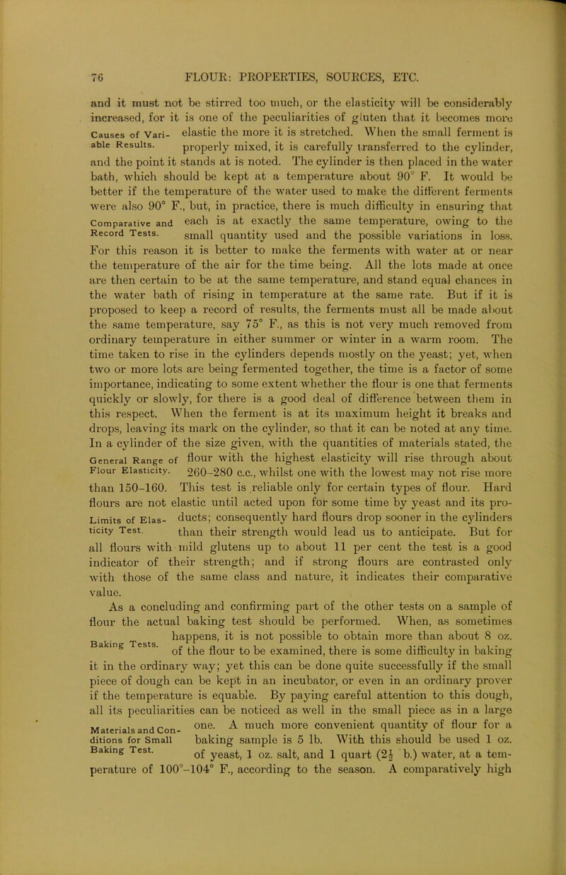 and it must not be stirred too much, or the elasticity will be considerably increased, for it is one of the peculiarities of gluten that it becomes more Causes of Vari- elastic the more it is stretched. When the small ferment is able Results. properly mixed, it is carefully transferred to the cylinder, and the point it stands at is noted. The cylinder is then placed in the water bath, which should be kept at a temperature about 90° F. It would be better if the temperature of the water used to make the different ferments were also 90° F., but, in practice, there is much difficulty in ensuring that Comparative and each is at exactly the same temperature, owing to the Record Tests. small quantity used and the possible variations in loss. For this reason it is better to make the ferments with water at or near the temperature of the air for the time being. All the lots made at once are then certain to be at the same temperature, and stand equal chances in the water bath of rising in temperature at the same rate. But if it is proposed to keep a record of results, the ferments must all be made about the same temperature, say 75° F., as this is not very much removed from ordinary temperature in either summer or winter in a warm room. The time taken to rise in the cylinders depends mostly on the yeast; yet, when two or more lots are being fermented together, the time is a factor of some importance, indicating to some extent whether the flour is one that ferments quickly or slowly, for there is a good deal of difference between them in this respect. When the ferment is at its maximum height it breaks and drops, leaving its mark on the cylinder, so that it can be noted at any time. In a cylinder of the size given, with the quantities of materials stated, the General Range of flour with the highest elasticity will rise through about Flour Elasticity. 260-280 c.c., whilst one with the lowest may not rise more than 150-160. This test is reliable only for certain types of flour. Hard flours are not elastic until acted upon for some time by yeast and its pro- Limits of Elas- ducts; consequently hard flours drop sooner in the cylinders ticity Test. than their strength would lead us to anticipate. But for all flours with mild glutens up to about 11 per cent the test is a good indicator of their strength; and if strong flours are contrasted only with those of the same class and nature, it indicates their comparative value. As a concluding and confirming part of the other tests on a sample of flour the actual baking test should be performed. When, as sometimes happens, it is not possible to obtain more than about 8 oz. of the flour to be examined, there is some difficulty in baking it in the ordinary way; yet this can be done quite successfully if the small piece of dough can be kept in an incubator, or even in an ordinary prover if the temperature is equable. By paying careful attention to this dough, all its peculiarities can be noticed as well in the small piece as in a large one. A much more convenient quantity of flour for a baking sample is 5 lb. With this should be used 1 oz. of yeast, 1 oz. salt, and 1 quart (24 b.) water, at a tem- perature of 100°-104° F., according to the season. A comparatively high Baking Tests. Materials and Con- ditions for Small Baking Test.