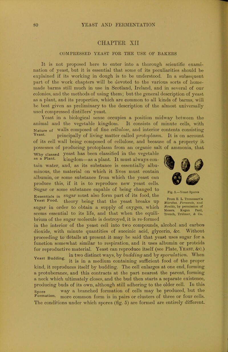 CHAPTER XII COMPRESSED YEAST FOR THE USE OF BAKERS It is not proposed here to enter into a thorough scientific exami- nation of yeast, but it is essential that some of its peculiarities should be explained if its working in dough is to be understood. In a subsequent part of the work chapters will be devoted to the various sorts of home- made barms still much in use in Scotland, Ireland, and in several of our colonies, and the methods of using them; but the general description of yeast as a plant, and its properties, which are common to all kinds of barms, will be best given as preliminary to the description of the almost universally used compressed distillers’ yeast. Yeast in a biological sense occupies a position midway between the animal and the vegetable kingdom. It consists of minute cells, with Nature of walls composed of fine cellulose, and interior contents consisting Yeast- principally of living matter called protoplasm. It is on account of its cell wall being composed of cellulose, and because of a property it possesses of producing protoplasm from an organic salt of ammonia, that Why classed yeast has been classified in the vegetable as a Plant. kingdom—as a plant. It must always con- tain water, and, as its substance is essentially albu- minous, the material on which it lives must contain albumin, or some substance from which the yeast can produce this, if it is to i*eproduce new yeast cells. Sugar or some substance capable of being changed to Essentials in sugar must also form part of its food, the Yeast Food, theory being that the yeast breaks up sugar in order to obtain a supply of oxygen, which seems essential to its life, and that when the equili- brium of the sugar molecule is destroyed, it is re-formed in the interior of the yeast cell into two compounds, alcohol and carbon dioxide, with minute quantities of succinic acid, glycerin, &c. Without proceeding to details at present it may be said that yeast uses sugar for a function somewhat similar to respiration, and it uses albumin or proteids for reproductive material. Yeast can reproduce itself (see Plate, Yeast, &c.) in two distinct ways, by budding and by spondation. When it is in a medium containing sufficient food of the proper kind, it reproduces itself by budding. The cell enlarges at one end, forming a protuberance, and this contracts at the part nearest the parent, forming a neck which ultimately closes, and the bud then starts a separate existence, producing buds of its own, although still adhering to the older cell. In this Spore way a branched formation of cells may be produced, but the Formation. more common form is in pairs or clusters of three or four cells. The conditions under which spores (fig. 5) are formed are entirely different. Fig. 5.—Yeast Spores From E. L. Trouessart's Microbes. Ferments, and Moulds, by permission of Messrs. Kegan Paul, Trench, Triibner, & Co. Yeast Budding.