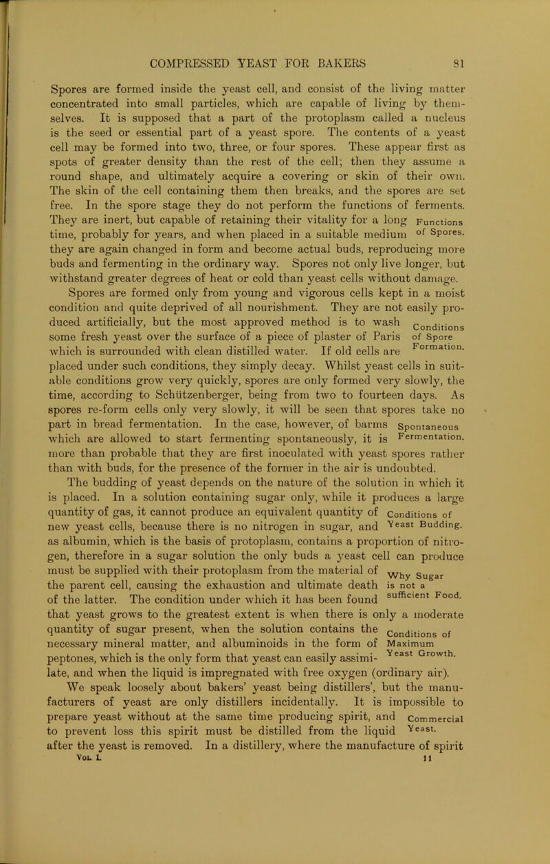 Spores are formed inside the yeast cell, and consist of the living matter concentrated into small particles, which are capable of living by them- selves. It is supposed that a part of the protoplasm called a nucleus is the seed or essential part of a yeast spore. The contents of a yeast cell may be formed into two, three, or four spores. These appear first as spots of greater density than the rest of the cell; then they assume a round shape, and ultimately acquire a covering or skin of their own. The skin of the cell containing them then breaks, and the spores are set free. In the spore stage they do not perform the functions of ferments. They are inert, but capable of retaining their vitality for a long Functions time, probably for years, and when placed in a suitable medium of sP°res. they are again changed in form and become actual buds, reproducing more buds and fermenting in the ordinary way. Spores not only live longer, but withstand greater degrees of heat or cold than yeast cells without damage. Spores are formed only from young and vigorous cells kept in a moist condition and quite deprived of all nourishment. They are not easily pro- duced artificially, but the most approved method is to wash conditions some fresh yeast over the surface of a piece of plaster of Paris of Spore which is surrounded with clean distilled water. If old cells are Formation, placed under such conditions, they simply decay. Whilst yeast cells in suit- able conditions grow very quickly, spores are only formed very slowly, the time, according to Schiitzenberger, being from two to fourteen days. As spores re-form cells only very slowly, it will be seen that spores take no part in bread fermentation. In the case, however, of barms Spontaneous which are allowed to start fermenting spontaneously, it is Fermentation, more than probable that they are first inoculated with yeast spores rather than with buds, for the presence of the former in the air is undoubted. The budding of yeast depends on the nature of the solution in which it is placed. In a solution containing sugar only, while it produces a large quantity of gas, it cannot produce an equivalent quantity of conditions of new yeast cells, because there is no nitrogen in sugar, and Veast Budding, as albumin, which is the basis of protoplasm, contains a proportion of nitro- gen, therefore in a sugar solution the only buds a yeast cell can produce must be supplied with their protoplasm from the material of Why Sugar the parent cell, causing the exhaustion and ultimate death is not a of the latter. The condition under which it has been found sufficient Food, that yeast grows to the greatest extent is when there is only a moderate quantity of sugar present, when the solution contains the conditions of necessary mineral matter, and albuminoids in the form of Maximum peptones, which is the only form that yeast can easily assimi- Yeast Growth- late, and when the liquid is impregnated with free oxygen (ordinary air). We speak loosely about bakers’ yeast being distillers’, but the manu- facturers of yeast are only distillers incidentally. It is impossible to prepare yeast without at the same time producing spirit, and Commercial to prevent loss this spirit must be distilled from the liquid Yeast, after the yeast is removed. In a distillery, where the manufacture of spirit