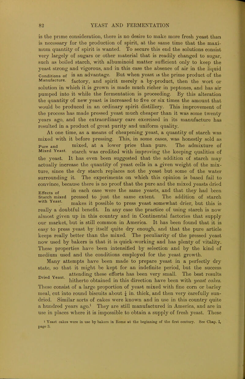 is the prime consideration, there is no desire to make more fresh yeast than is necessary for the production of spirit, at the same time that the maxi- mum quantity of spirit is wanted. To secure this end the solutions consist very largely of sugars or other material that is readily changed to sugar, such as boiled starch, with albuminoid matter sufficient only to keep the yeast strong and vigorous, and in this case the absence of air in the liquid Conditions of is an advantage. But when yeast is the prime product of the Manufacture, factory, and spirit merely a by-product, then the wort or solution in which it is grown is made much richer in peptones, and has air pumped into it while the fermentation is proceeding. By this alteration the quantity of new yeast is increased to five or six times the amount that would be produced in an ordinary spirit distillery. This improvement of the process has made pressed yeast much cheaper than it was some twenty years ago, and the extraordinary care exercised in its manufacture has resulted in a product of great purity and uniform quality. At one time, as a means of cheapening yeast, a quantity of starch was mixed with it before pressing. This, in some cases, was honestly sold as Pure and mixed, at a lower price than pure. The admixture of Mixed Yeast, starch was credited with improving the keeping qualities of the yeast. It has even been suggested that the addition of starch may actually increase the quantity of yeast cells in a given weight of the mix- ture, since the dry starch replaces not the yeast but some of the water surrounding it. The experiments on which this opinion is based fail to convince, because there is no proof that the pure and the mixed yeasts dried Effects of in each case were the same yeasts, and that they had been Starch mixed pressed to just the same extent. The addition of starch with Yeast. makes it possible to press yeast somewhat drier, but this is really a doubtful benefit. In any case the practice of using starch is now almost given up in this country and in Continental factories that supply our market, but is still common in America. It has been found that it is easy to press yeast by itself quite dry enough, and that the pure article keeps really better than the mixed. The peculiarity of the pressed yeast now used by bakers is that it is quick-working and has plenty of vitality. These properties have been intensified by selection and by the kind of medium used and the conditions employed for the yeast growth. Many attempts have been made to prepare yeast in a perfectly dry state, so that it might be kept for an indefinite period, but the success attending these efforts has been very small. The best results hitherto obtained in this direction have been with yeast calces. These consist of a large proportion of yeast mixed with fine corn or barley meal, cut into round biscuits about £ in. thick, and then very carefully sun- dried. Similar sorts of cakes were known and in use in this country quite a hundred years ago.1 They are still manufactured in America, and are in use in places where it is impossible to obtain a supply of fresh yeast. These i Yeast cakes were in use by bakers in Rome at the beginning of the first century. See Chap. I, page 3. Dried Yeast.