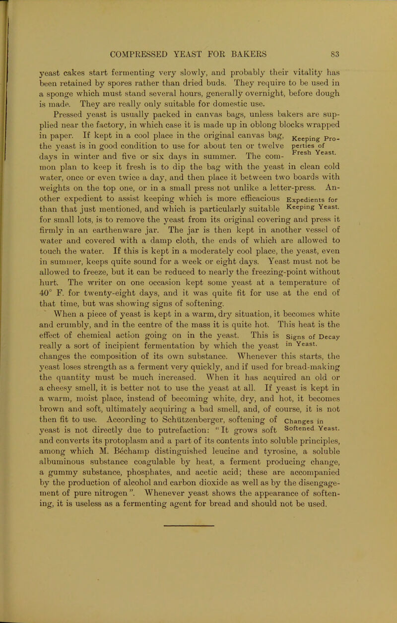 yeast cakes start fermenting very slowly, and probably their vitality has been retained by spores rather than dried buds. They require to be used in a sponge which must stand several hours, generally overnight, before dough is made. They are really only suitable for domestic use. Pressed yeast is usually packed in canvas bags, unless bakers are sup- plied near the factory, in which case it is made up in oblong blocks wrapped in paper. If kept in a cool place in the original canvas bag, Keeping Pro_ the yeast is in good condition to use for about ten or twelve perties of days in winter and five or six days in summer. The com- Fresh Yeast- mon plan to keep it fresh is to dip the bag with the yeast in clean cold water, once or even twice a day, and then place it between two boards with weights on the top one, or in a small pi’ess not unlike a letter-press. An- other expedient to assist keeping which is more efficacious Expedients for than that just mentioned, and which is particularly suitable KeePing Yeast, for small lots, is to remove the yeast from its original covering and press it firmly in an earthenware jar. The jar is then kept in another vessel of water and covered with a damp cloth, the ends of which are allowed to touch the water. If this is kept in a moderately cool place, the yeast, even in summer, keeps quite sound for a week or eight days. Yeast must not be allowed to freeze, but it can be reduced to nearly the freezing-point without hurt. The writer on one occasion kept some yeast at a temperature of 40° F. for twenty-eight days, and it was quite fit for use at the end of that time, but was showing signs of softening. When a piece of yeast is kept in a warm, dry situation, it becomes white and crumbly, and in the centre of the mass it is quite hot. This heat is the effect of chemical action going on in the yeast. This is signs of Decay really a sort of incipient fermentation by which the yeast in Yeast- changes the composition of its own substance. Whenever this starts, the yeast loses strength as a ferment very qiiickly, and if used for bread-making the quantity must be much increased. When it has acquired an old or a cheesy smell, it is better not to use the yeast at all. If yeast is kept in a warm, moist place, instead of becoming white, dry, and hot, it becomes brown and soft, ultimately acquiring a bad smell, and, of course, it is not then fit to use. According to Schiitzenberger, softening of changes in yeast is not directly due to putrefaction: “It grows soft Softened Yeast, and converts its protoplasm and a part of its contents into soluble principles, among which M. B4champ distinguished leucine and tyrosine, a soluble albuminous substance coagulable by heat, a ferment producing change, a gummy substance, phosphates, and acetic acid; these are accompanied by the production of alcohol and carbon dioxide as well as by the disengage- ment of pure nitrogen ”. Whenever yeast shows the appearance of soften- ing, it is useless as a fermenting agent for bread and should not be used.