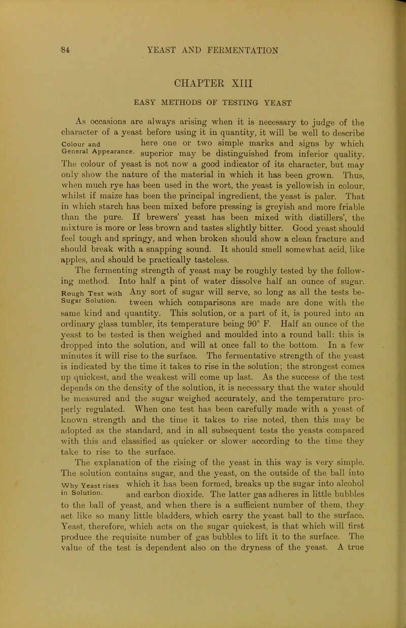 CHAPTER XIII EASY METHODS OF TESTING YEAST As occasions are always arising when it is necessary to judge of the character of a yeast before using it in quantity, it will be well to describe Colour and here one or two simple marks and signs by which General Appearance. SUperior may be distinguished from inferior quality. The colour of yeast is not now a good indicator of its character, but may only show the nature of the material in which it has been grown. Thus, when much rye has been used in the wort, the yeast is yellowish in colour, whilst if maize has been the principal ingredient, the yeast is paler. That in which starch has been mixed before pressing is greyish and more friable than the pure. If brewers’ yeast has been mixed with distillers’, the mixture is more or less brown and tastes slightly bitter. Good yeast should feel tough and springy, and when broken should show a clean fracture and should break with a snapping sound. It should smell somewhat acid, like apples, and should be practically tasteless. The fermenting strength of yeast may be roughly tested by the follow- ing method. Into half a pint of water dissolve half an ounce of sugar. Rough Test with Any sort of sugar will serve, so long as all the tests be- Sugar Solution. tween which comparisons are made are done with the same kind and quantity. This solution, or a part of it, is poured into an ordinary glass tumblex-, its temperature being 90° F. Half an ounce of the yeast to be tested is then weighed and moulded into a round ball: this is dropped into the solution, and will at once fall to the bottom. In a few minutes it will rise to the surface. The fermentative strength of the yeast is indicated by the time it takes to rise in the solution; the strongest comes up quickest, and the weakest will come up last. As the success of the test depends on the density of the solution, it is necessary that the water should be measured and the sugar weighed accurately, and the tempex-ature pro- perly regulated. When one test has been carefully made with a yeast of known sti'ength and the time it takes to rise noted, then this may be adopted as the standai'd, and in all subsequent tests the yeasts compared with this and classified as quicker or slower accoi-ding to the time they take to rise to the surface. The explanation of the rising of the yeast in this way is very simple. The solution contains sugar, and the yeast, on the outside of the ball into Why Yeast rises which it has been formed, breaks up the sugar into alcohol m Solution. ancj carbon dioxide. The latter gas adheres in little bubbles to the ball of yeast, and when there is a sufficient number of them, they act like so many little bladders, which cari-y the yeast ball to the surface. Yeast, therefore, which acts on the sugar quickest, is that which will fii'st produce the requisite number of gas bubbles to lift it to the surface. The value of the test is dependent also on the dryness of the yeast. A ti*ue