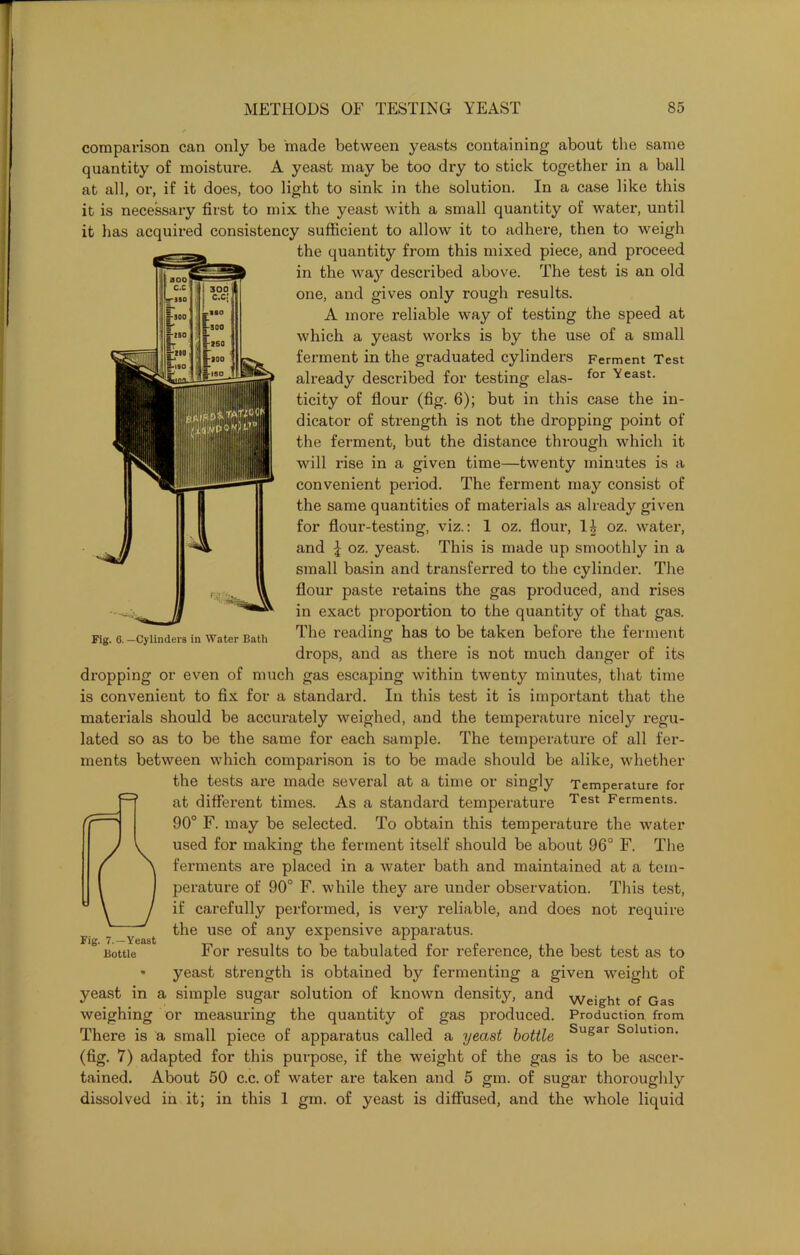 comparison can only be made between yeasts containing about the same quantity of moisture. A yeast may be too dry to stick together in a ball at all, or, if it does, too light to sink in the solution. In a case like this it is necessary first to mix the yeast with a small quantity of water, until it has acquired consistency sufficient to allow it to adhere, then to weigh the quantity from this mixed piece, and proceed in the way described above. The test is an old one, and gives only rough results. A more reliable way of testing the speed at which a yeast works is by the use of a small ferment in the graduated cylinders Ferment Test already described for testing elas- for ^east- ticity of flour (fig. 6); but in this case the in- dicator of strength is not the dropping point of the ferment, but the distance through which it will rise in a given time—twenty minutes is a convenient period. The ferment may consist of the same quantities of materials as already given for flour-testing, viz.: 1 oz. flour, li oz. water, and \ oz. yeast. This is made up smoothly in a small basin and transferred to the cylinder. The flour paste retains the gas produced, and rises in exact proportion to the quantity of that gas. The reading has to be taken before the ferment drops, and as there is not much danger of its dropping or even of much gas escaping within twenty minutes, that time is convenient to fix for a standard. In this test it is important that the materials should be accurately weighed, and the temperature nicely regu- lated so as to be the same for each sample. The temperature of all fer- ments between which comparison is to be made should be alike, whether the tests are made several at a time or singly Temperature for at different times. As a standard temperature Test Ferments. 90° F. may be selected. To obtain this temperature the water used for making the ferment itself should be about 96° F. The ferments are placed in a water bath and maintained at a tem- perature of 90° F. while they are under observation. This test, if carefully performed, is very reliable, and does not require the use of any expensive apparatus. For results to be tabulated for reference, the best test as to yeast strength is obtained by fermenting a given weight of yeast in a simple sugar solution of known density, and Weight of Gas weighing or measuring the quantity of gas produced. Production from There is a small piece of apparatus called a yeast bottle Sugar Solutlon- (fig. 7) adapted for this purpose, if the weight of the gas is to be ascer- tained. About 50 c.c. of water are taken and 5 gm. of sugar thoroughly dissolved in it; in this 1 gm. of yeast is diffused, and the whole liquid Fig. 7.—Yeast Bottle Fig. 6.—Cylinders in Water Bath