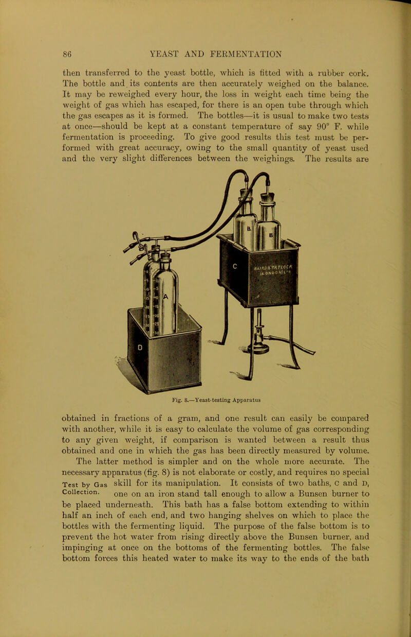 then transferred to the yeast bottle, which is fitted with a rubber cork. The bottle and its contents are then accurately weighed on the balance. It may be re weighed every hour, the loss in weight each time being the weight of gas which has escaped, for there is an open tube through which the gas escapes as it is formed. The bottles—it is usual to make two tests at once—should be kept at a constant temperature of say 90° F. while fermentation is proceeding. To give good results this test must be per- formed with great accuracy, owing to the small quantity of yeast used and the very slight differences between the weighings. The results are Fig. 8.—Yeast-testing Apparatus obtained in fractions of a gram, and one result can easily be compared with another, while it is easy to calculate the volume of gas corresponding to any given weight, if comparison is wanted between a result thus obtained and one in which the gas has been directly measured by volume. The latter method is simpler and on the whole more accurate. The necessary apparatus (fig. 8) is not elaborate or costly, and requires no special Test by Gas skill for its manipulation. It consists of two baths, C and D, Collection. one on an iron stand tall enough to allow a Bunsen burner to be placed underneath. This bath has a false bottom extending to within half an inch of each end, and two hanging shelves on which to place the bottles with the fermenting liquid. The purpose of the false bottom is to prevent the hot water from rising directly above the Bunsen burner, and impinging at once on the bottoms of the fermenting bottles. The false bottom forces this heated water to make its way to the ends of the bath