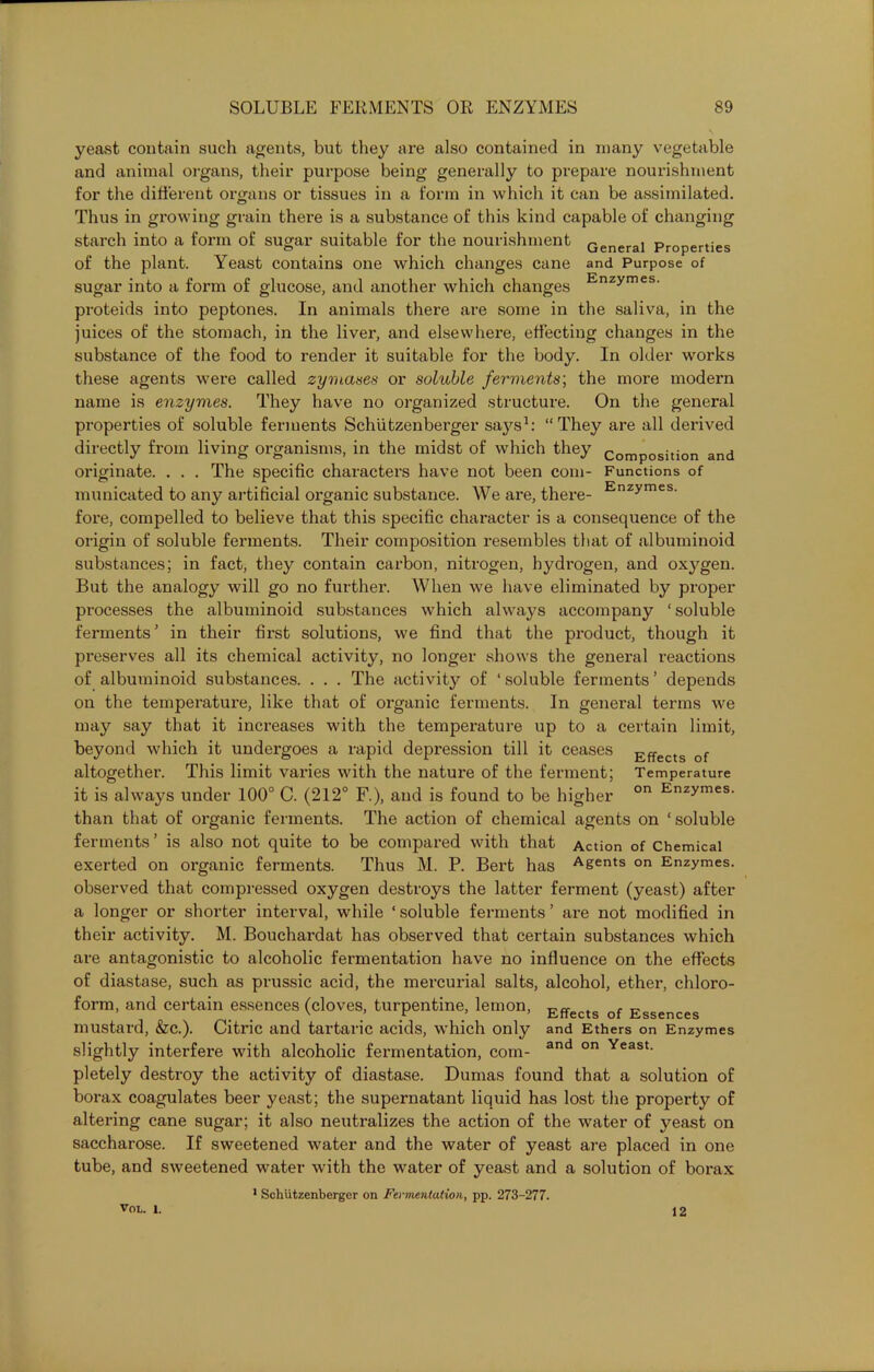 yeast contain such agents, but they are also contained in many vegetable and animal organs, their purpose being generally to prepare nourishment for the different organs or tissues in a form in which it can be assimilated. Thus in growing grain there is a substance of this kind capable of changing starch into a form of sugar suitable for the nourishment Generai properties of the plant. Yeast contains one which changes cane and Purpose of sugar into a form of glucose, and another which changes Enzymes- proteids into peptones. In animals there are some in the saliva, in the juices of the stomach, in the liver, and elsewhere, effecting changes in the substance of the food to render it suitable for the body. In older works these agents were called zymases or soluble ferments; the more modern name is enzymes. They have no organized structure. On the general properties of soluble ferments Schiitzenberger says1: “They are all derived directly from living organisms, in the midst of which they composition and originate. . . . The specific characters have not been com- Functions of municated to any artificial organic substance. We are, there- Enzymes- fore, compelled to believe that this specific character is a consequence of the origin of soluble ferments. Their composition resembles that of albuminoid substances; in fact, they contain carbon, nitrogen, hydrogen, and oxygen. But the analogy will go no further. When we have eliminated by proper processes the albuminoid substances which always accompany ‘soluble ferments’ in their first solutions, we find that the product, though it preserves all its chemical activity, no longer shows the general reactions of albuminoid substances. . . . The activity of ‘soluble ferments’ depends on the temperature, like that of organic ferments. In general terms we may say that it increases with the temperature up to a certain limit, beyond which it undergoes a rapid depression till it ceases Eff f altogether. This limit varies with the natui’e of the ferment; Temperature it is always under 100° C. (212° F.), and is found to be higher on Enzymes- than that of organic ferments. The action of chemical agents on ‘soluble ferments ’ is also not quite to be compared with that Action of Chemical exerted on organic ferments. Thus M. P. Bert has A&ents on Enzymes, observed that compressed oxygen destroys the latter ferment (yeast) after a longer or shorter interval, while ‘ soluble ferments ’ are not modified in their activity. M. Bouchardat has observed that certain substances which are antagonistic to alcoholic fermentation have no influence on the effects of diastase, such as prussic acid, the mercurial salts, alcohol, ether, chloro- form, and certain essences (cloves, turpentine, lemon, Effects of Essences mustard, &c.). Citric and tartaric acids, which only and Ethers on Enzymes slightly interfere with alcoholic fermentation, com- and on Yeast- pletely destroy the activity of diastase. Dumas found that a solution of borax coagulates beer yeast; the supernatant liquid has lost the property of altering cane sugar; it also neutralizes the action of the water of yeast on saccharose. If sweetened water and the water of yeast are placed in one tube, and sweetened water with the water of yeast and a solution of borax 1 Schiitzenberger on Fermentation, pp. 273-277. VOL. 1. 12