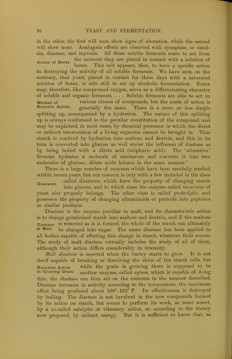 in the other, the first will soon, show signs of alteration, while the second will show none. Analogous effects are observed with synaptase, or ernul- sin, diastase, and myrosin. All these soluble ferments cease to act from , „ the moment they are placed in contact with a solution of Action of Borax. , 1 borax. 11ns salt appears, then, to have a specific action in destroying the activity of all soluble ferments. We have seen, on the contrary, that yeast, placed in contact for three days with a saturated solution of borax, is able still to set up alcoholic fermentation. Borax may, therefore, like compressed oxygen, serve as a differentiating character of soluble and organic ferments. . . . Soluble ferments are able to act on Method of various classes of compounds, but the mode of action is Enzymic Action. generally the same. There is a more or less simple splitting up, accompanied by a hydration. The nature of this splitting up is always conformed to the peculiar constitution of the compound, and may be explained, in most cases, by chemical processes in which the direct or indirect intervention of a living organism cannot be brought in. Thus starch is resolved by hydration into maltose and dextrin, and this in its turn is converted into glucose as well under the influence of diastase as by being boiled with a dilute acid (sulphuric acid). The ‘alterative’ ferment hydrates a molecule of saccharose and converts it into two molecules of glucose; dilute acids behave in the same manner.” There is a large number of enzymes which have been carefully studied within recent years, but our concern is only with a few included in the class _ called diastases, which have the property of changing starch Diastases. . ’ ,r 1 J .. ? ° into glucose, and to which class the enzyme called xnvcrtase ot yeast also properly belongs. The other class is called 'proteolytic, and possesses the property of changing albuminoids or proteids into peptones or similar products. Diastase is the enzyme peculiar to malt, and its characteristic action is to change gelatinized starch into maltose and dextrin, and if the maltose Diastase is removed as it is formed, the whole of the starch can ultimately of Malt. be change(] into sugar. The name diastase has been applied to all bodies capable of effecting this change in starch, whatever their source. The study of malt diastase virtually includes the study of all of them, although their action differs considerably in intensity. Malt diastase is secreted when the barley starts to grow. It is not itself capable of breaking or dissolving the skins of the starch cells, but Enzymes Active while the grain is growing there is supposed to be in Growing Grain, another enzyme, called cytase, which is capable of doing this; the diastase can then act on the contents in the manner described. Diastase increases in activity according to the temperature, the maximum effect being produced about 160°-165° F. Its effectiveness is destroyed by boiling. The diastase is not involved in the new compounds formed by its action on starch, but seems to perform its work, as some assert, by a so-called catalytic or vibratory action, or, according to the theory now proposed, by radiant energy. But it is sufficient to know that, as